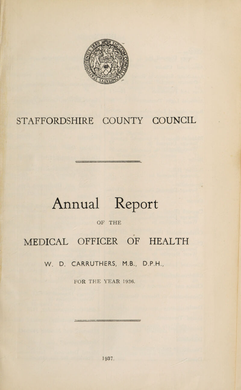 STAFFORDSHIRE COUNTY COUNCIL Annual Report OF THE MEDICAL OFFICER OF HEALTH W. D. CARRUTHERS, M.B., D.P.H., FOR THE YEAR 1936. 1937,