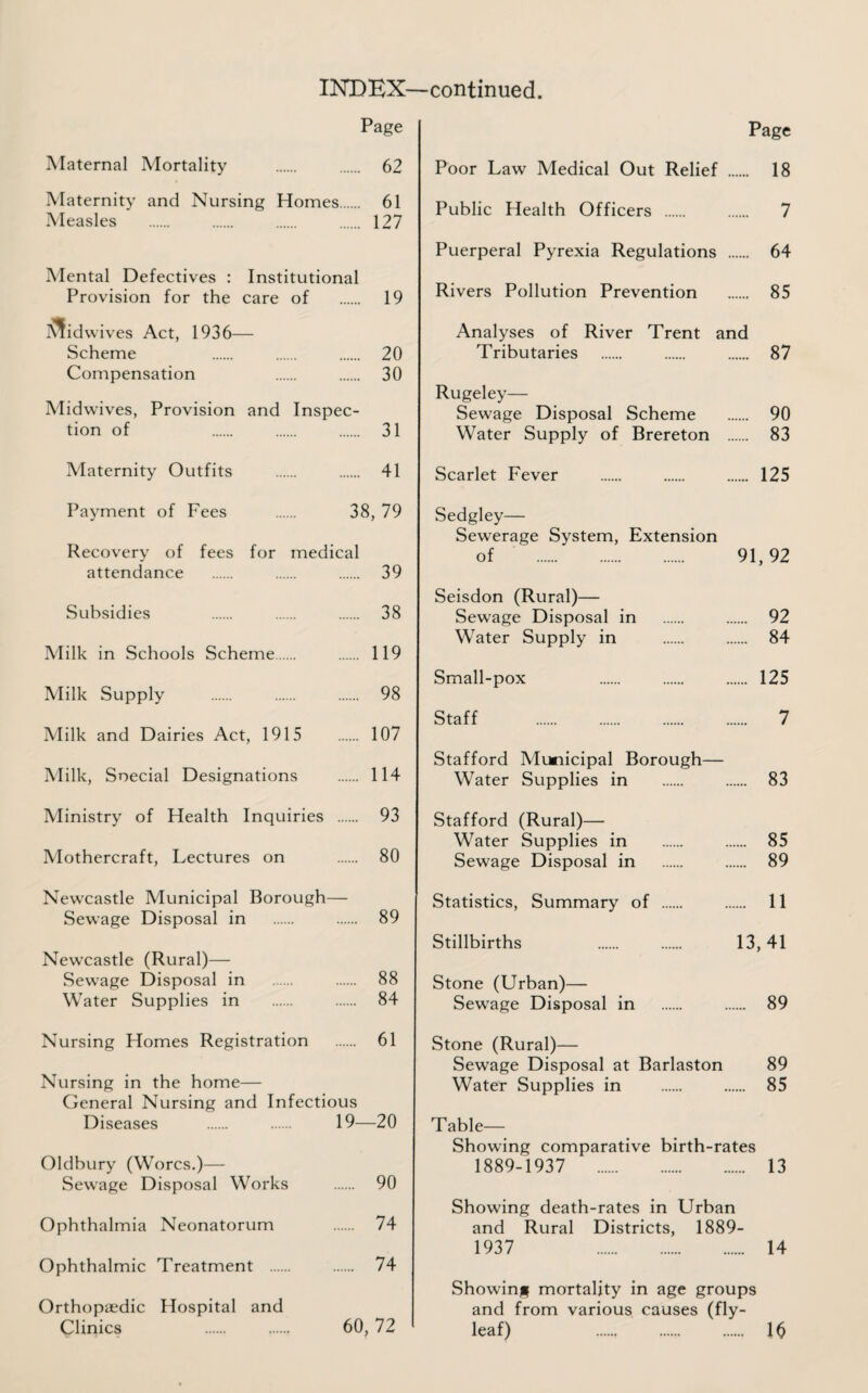 Page Page Alaternal Mortality . 62 Maternity and Nursing Homes. 61 Measles . 127 IMental Defectives : Institutional Provision for the care of . 19 I^idwives Act, 1936— Scheme 20 Compensation . . 30 Midwives, Provision and Inspec¬ tion of 31 Alaternity Outfits . 41 Payment of Fees . 38, 79 Recovery of fees for medical attendance . 39 Subsidies 38 Milk in Schools Scheme. 119 Alilk Supply . 98 Adilk and Dairies Act, 1915 107 Milk, Soecial Designations . 114 Ministry of Health Inquiries . 93 Alothercraft, Lectures on . 80 Newcastle Municipal Borough— Sewage Disposal in . 89 Newcastle (Rural)— Sewage Disposal in . 88 Water Supplies in . 84 Nursing Homes Registration . 61 Nursing in the home— General Nursing and Infectious Diseases . . 19—20 Oldbury (Worcs.)— Sewage Disposal Works . 90 Ophthalmia Neonatorum 74 Ophthalmic Treatment . 74 Orthopaedic Hospital and Clinics . . 60,72 Poor Law Medical Out Relief . 18 Public Health Officers . 7 Puerperal Pyrexia Regulations . 64 Rivers Pollution Prevention . 85 Analyses of River Trent and Tributaries . 87 Rugeley— Sewage Disposal Scheme . 90 Water Supply of Brereton . 83 Scarlet Fever . 125 Sedgley— Sewerage System, Extension of . 91,92 Seisdon (Rural)— Sewage Disposal in . 92 Water Supply in . 84 Small-pox 125 Staff . 7 Stafford Municipal Borough— Water Supplies in . 83 Stafford (Rural)— Water Supplies in . 85 Sewage Disposal in . 89 Statistics, Summary of . 11 Stillbirths 13,41 Stone (Urban)— Sewage Disposal in . 89 Stone (Rural)— Sewage Disposal at Barlaston 89 Water Supplies in . 85 Table- Showing comparative birth-rates 1889-1937 13 Showing death-rates in Urban and Rural Districts, 1889- 1937 14 Showing mortality in age groups and from various causes (fly¬ leaf) 16