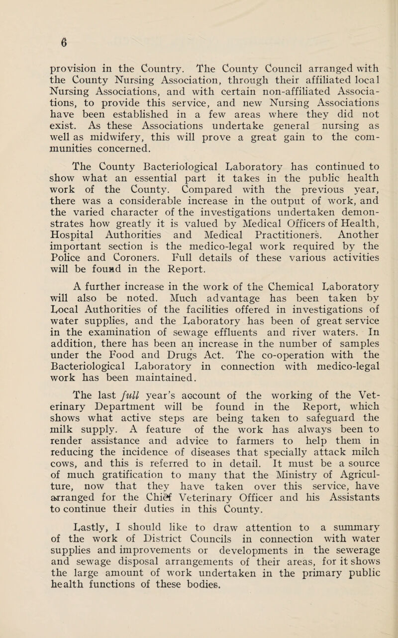 0 provision in the Country. The County Council arranged with the County Nursing Association, through their affiliated local Nursing Associations, and with certain non-affiliated Associa¬ tions, to provide this service, and new Nursing Associations have been established in a few areas where they did not exist. As these Associations undertake general nursing as well as midwifery, this will prove a great gain to the com¬ munities concerned. The County Bacteriological Laboratory has continued to show what an essential part it takes in the public health work of the County. Compared with the previous year, there was a considerable increase in the output of work, and the varied character of the investigations undertaken demon¬ strates how greatly it is valued by Medical Officers of Health, Hospital Authorities and Medical Practitioners. Another important section is the medico-legal work required by the Police and Coroners. Full details of these various activities will be found in the Report. A further increase in the work of the Chemical Laboratory will also be noted. Much advantage has been taken by Local Authorities of the facilities offered in investigations of water supplies, and the Laboratory has been of great service in the examination of sewage effluents and river waters. In addition, there has been an increase in the number of samples under the Food and Drugs Act. The co-operation with the Bacteriological Laboratory in connection with medico-legal work has been maintained. The last full year’s account of the working of the Vet¬ erinary Department will be found in the Report, which shows what active steps are being taken to safeguard the milk supply. A feature of the work has always been to render assistance and advice to farmers to help them in reducing the incidence of diseases that specially attack milch cows, and this is referred to in detail. It must be a source of much gratification to many that the Ministry of Agricul¬ ture, now that they have taken over this service, have arranged for the Chi^ Veterinary Officer and his Assistants to continue their duties in this County. Lastly, I should like to draw attention to a summary of the work of District Councils in connection with water supplies and improvements or developments in the sewerage and sewage disposal arrangements of their areas, for it shows the large amount of work undertaken in the primary public health functions of these bodies.