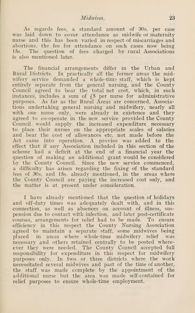 As regards fees, a standard amount of 30s. per case was laid down to cover attendance as midwife or maternity nurse and this has been varied in respect of miscarriages and abortions, the fee for attendance on such cases now being 15s. The question of fees charged by rural Associations is also mentioned later. The financial arrangements differ in the Urban and Rural Districts. In practically all the former areas the mid¬ wifery service demanded a whole-time staff, which is kept entirely separate from the general nursing, and the County Council agreed to bear the total net cost, which, in such instances, includes a sum of £5 per nurse for administrative purposes. As far as the Rural Areas are concerned, Associa¬ tions undertaking general nursing and midwifery, nearly all with one nurse only, were already in existence and they agreed to co-operate in the new service provided the County Council would supply the increased expenditure necessary to place their nurses on the appropriate scales of salaries and bear the cost of allowances etc. not made before the Act came into operation. A proviso was added to the effect that if any Association included in this section of the scheme had a deficit at the end of a financial year the question of making an additional grant would be considered by the County Council. Since the new service commenced, a difficulty has arisen regarding the fixing of the standard fees of 30s. and 15s. already mentioned, in the areas where the County Council are paying the increased cost only, and the matter is at present under consideration. I have already mentioned that the question of holidays and off-duty times was adequately dealt with, and in this connection, as well as absences on account of illness, sus¬ pension due to contact with infection, and later post-certificate courses, arrangements for relief had to be made. To ensure efficiency in this respect the County Nursing Association agreed to maintain a separate staff, some midwives being placed in areas where whole-time midwifery relief was necessary and others retained centrally to be posted where- ever they were needed. The County Council accepted full responsibility for expenditure in this respect for midwifery purposes only. In two or three districts where the work necessitated several midwives and part of the time of another, the staff was made complete by the appointment of the additional nurse but the area was made self-contained for relief purposes to ensure whole-time employment.