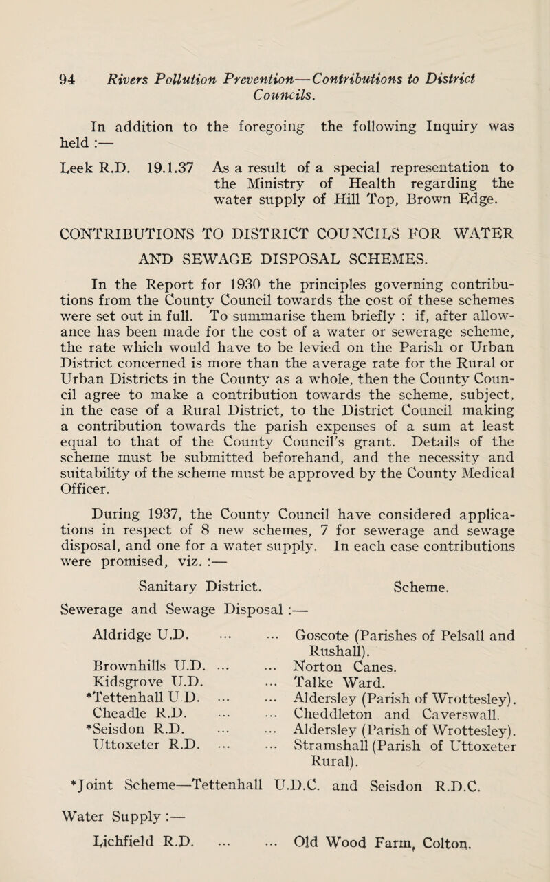 Councils. In addition to the foregoing the following Inquiry was held :— heek R.D. 19.1.37 As a result of a special representation to the Ministry of Health regarding the water supply of Hill Top, Brown Edge. CONTRIBUTIONS TO DISTRICT COUNCILS FOR WATER AND SEWAGE DISPOSAU SCHEMES. In the Report for 1930 the principles governing contribu¬ tions from the County Council towards the cost of these schemes were set out in full. To summarise them briefly : if, after allow¬ ance has been made for the cost of a water or sewerage scheme, the rate which would have to be levied on the Parish or Urban District concerned is more than the average rate for the Rural or Urban Districts in the County as a whole, then the County Coun¬ cil agree to make a contribution towards the scheme, subject, in the case of a Rural District, to the District Council making a contribution towards the parish expenses of a sum at least equal to that of the County Councibs grant. Details of the scheme must be submitted beforehand, and the necessity and suitability of the scheme must be approved by the County Medical Officer. During 1937, the County Council have considered apphca- tions in respect of 8 new schemes, 7 for sewerage and sewage disposal, and one for a water supply. In each case contributions were promised, viz. :— Sanitary District. Scheme. Sewerage and Sewage Disposal :— Aldridge U.D. Brownhills U.D. Kidsgrove U.D. *Tettenhall U.D. Cheadle R.D. *Seisdon R.D. Uttoxeter R.D. J oint Scheme—Tettenhall Goscote (Parishes of Pelsall and Rushall). Norton Canes. Talke Ward. Aldersley (Parish of Wrottesley). Cheddleton and Caverswall. Aldersley (Parish of Wrottesley). Stramshall (Parish of Uttoxeter Rural). U.D.C. and Seisdon R.D.C. Water Supply :— Eichfield R.D. ♦ • • t • • Old Wood Farm, Colton,