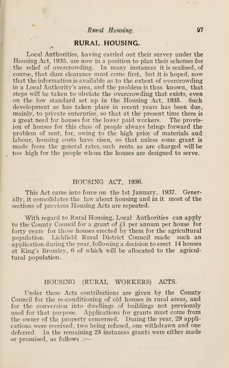 Rural Housing. RURAL HOUSING. 97 Local Authorities, having carried out their survey under the Housing Act, 1935, are now in a position to plan their schemes for the relief of overcrowding. In many instances it is realised, of course, that slum clearance must come first, but it is hoped, now that the information is available as to the extent of overcrowding in a Local Authority’s area, and the problem is thus known, that steps will be taken to obviate the overcrowding that exists, even on the low standard set up in the Housing Act, 1935. Such development as has taken place in recent years has been due, mainly, to private enterprise, so that at the present time there is a great need for houses for the lower paid workers. The provis¬ ion of houses for this class of people always brings forward the problem of rent, for, owing to the high price of materials and labour, housing costs have risen, so that unless some grant is made from the general rates, such rents as are charged will be too high for the people whom the houses are designed to serve. HOUSING ACT, 1936. This Act came into force on the 1st January, 1937. Gener¬ ally, it consolidates the law about housing and in it most of the sections of previous Housing Acts are repeated. With regard to Rural Housing, Local Authorities can apply to the County Council for a grant of £1 per annum per house for forty years for those houses erected by them for the agricultural population. Lichfield Rural District Council made such an application during the year, following a decision to erect 14 houses at King’s Bromley, 6 of which will be allocated to the agricul¬ tural population. HOUSING (RURAL WORKERS) ACTS. Under these Acts contributions are given by the County Council for the re-conditioning of old houses in rural areas, and for the conversion into dwellings of buildings not previously used for that purpose. Applications for grants must come from the owner of the property concerned. During the year, 29 appli¬ cations were received, two being refused, one withdrawn and one deferred. In the remaining 25 instances grants were either made or promised, as follows :—