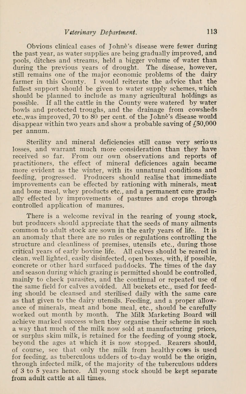 Obvious clinical cases of Johne’s disease were fewer during the past year, as water supplies are being gradually irnproved, and pools, ditches and streams, held a bigger volume of water than during the previous years of drought. The disease, however, still remains one of the major economic problems of the dairy farmer in this County. I would reiterate the advice that the fullest support should be given to water supply schemes, which should be planned to include as many agricultural holdings as possible. If all the cattle in the County were watered by water bowls and protected troughs, and the drainage from cowsheds etc.,was improved, 70 to 80 per cent, of the Johne’s disease would disappear within two years and show a probable saving of £50,000 per annum. Sterility and mineral deficiencies still cause very serious losses, and warrant much more consideration than they have received so far. From our own observations and reports of practitioners, the effect of mineral deficiences again became more evident as the winter, with its unnatural conditions and feeding, progressed. Producers should realise that immediate improvements can be effected by rationing with minerals, meat and bone meal, whey products etc., and a permanent cure gradu¬ ally effected by improvements of pastures and crops through controlled application of manures. There is a welcome revival in the rearing of young stock, but producers should appreciate that the seeds of many ailments common to adult stock are sown in the early years of life. It is an anomaly that there are no rules or regulations controlling the structure and cleanliness of premises, utensils etc., during those critical years of early bovine life. All calves should be reared in clean, well lighted, easily disinfected, open boxes, with, if possible, concrete or other hard surfaced paddocks. The times of the day and season during which grazing is permitted should be controlled, mainly to check parasites, and the continual or repeated use of the same field for calves avoided. All buckets etc., used for feed¬ ing should be cleansed and sterilised daily with the same care as that given to the dairy utensils. Feeding, and a proper allow¬ ance of minerals, meat and bone meal, etc., should be carefully worked out month by month. The Milk Marketing Board will achieve marked success when they organise their scheme in such a way that much of the milk now sold at manufacturing prices, or surplus skim milk, is retained for the feeding of young stock, beyond the ages at which it is now stopped. Rearers should, of course, see that only the milk from healthy cows is used for feeding, as tuberculous udders of to-day would be the origin, through infected milk, of the majority of the tuberculous udders of 3 to 5 years hence. All young stock should be kept separate from adult cattle at all times.