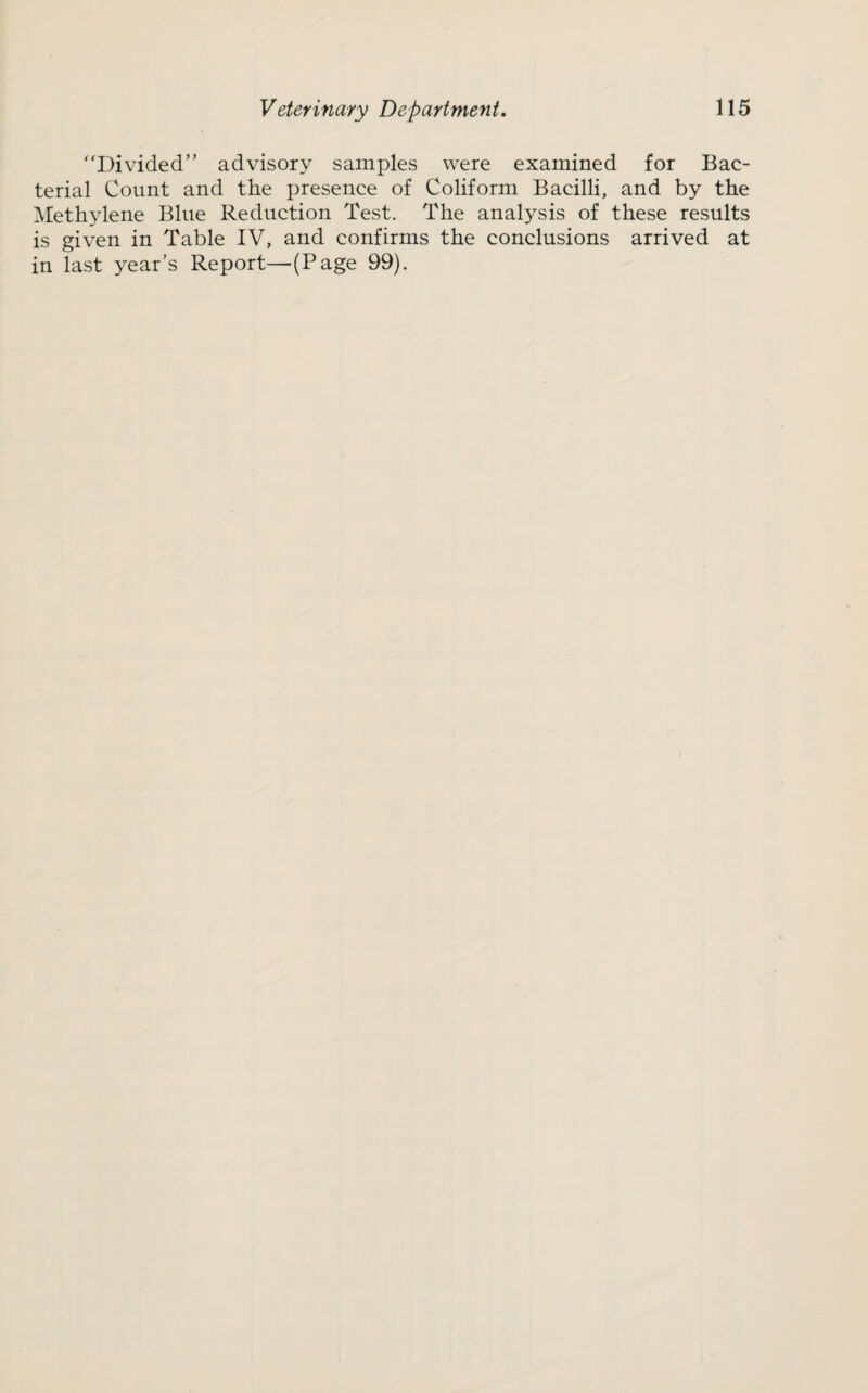 '‘Divided” advisory samples were examined for Bac¬ terial Count and the presence of Coliform Bacilli, and by the Methylene Blue Reduction Test. The analysis of these results is given in Table IV, and confirms the conclusions arrived at in last year’s Report—(Page 99).