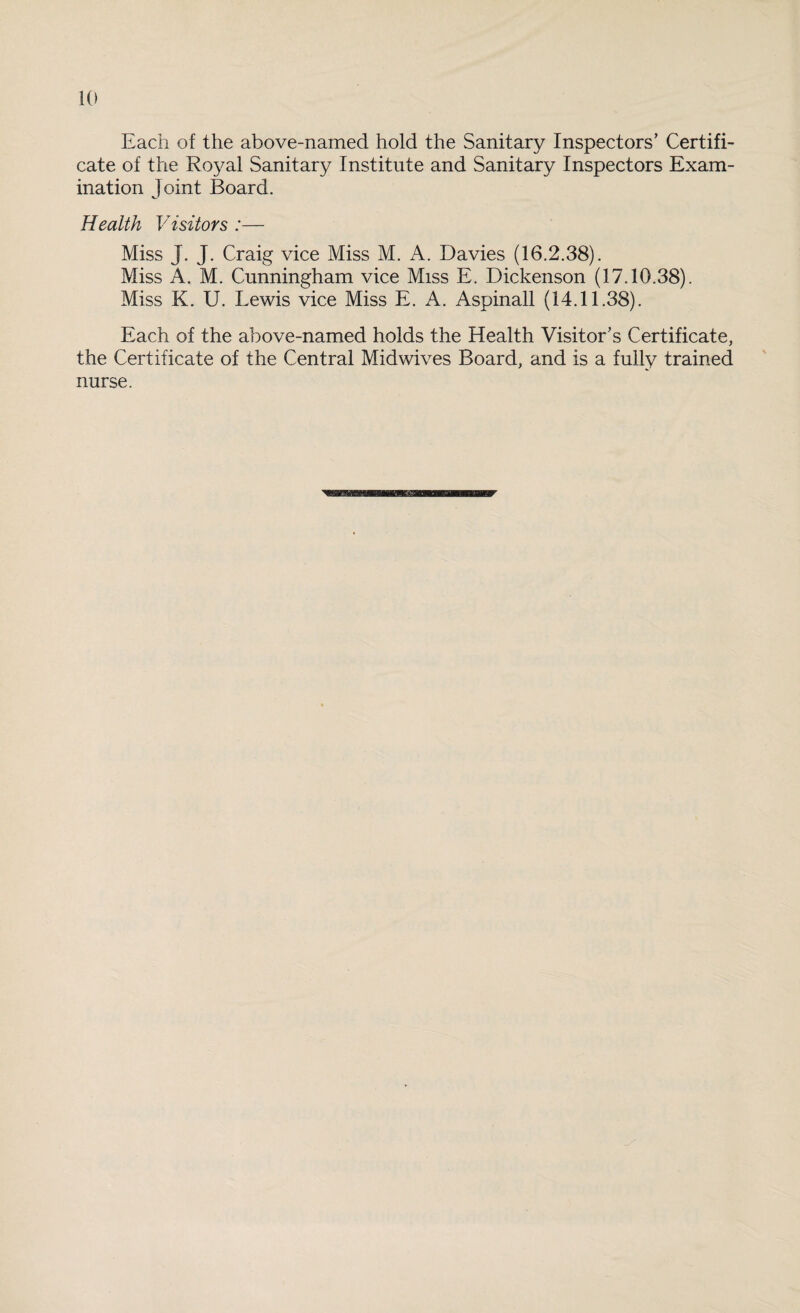 Each of the above-named hold the Sanitary Inspectors’ Certifi¬ cate of the Royal Sanitary Institute and Sanitary Inspectors Exam¬ ination Joint Board. Health Visitors :— Miss J. J. Craig vice Miss M. A. Davies (16.2.38). Miss A. M. Cunningham vice Miss E. Dickenson (17.10.38). Miss K. U. Lewis vice Miss E. A. Aspinall (14.11.38). Each of the above-named holds the Health Visitor’s Certificate, the Certificate of the Central Midwives Board, and is a fully trained nurse.