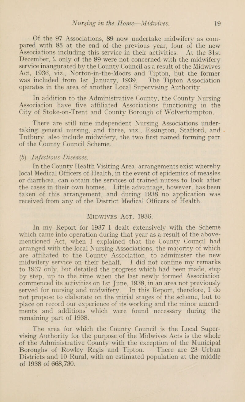 Of the 97 Associations, 89 now undertake midwifery as com¬ pared with 85 at the end of the previous year, four of the new Associations including this service in their activities. At the 31st December, 1 only of the 89 were not concerned with the midwifery service inaugurated by the County Council as a result of the Midwives Act, 1936, viz., Norton-in-the-Moors and Tipton, but the former was included from 1st January, 1939. The Tipton Association operates in the area of another Local Supervising Authority. In addition to the Administrative County, the County Nursing Association have five affiliated Associations functioning in the City of Stoke-on-Trent and County Borough of Wolverhampton. There are still nine independent Nursing Associations under¬ taking general nursing, and three, viz., Essington, Stafford, and . Tutbury, also include midwifery, the two first named forming part of the County Council Scheme. (b) Infectious Diseases. In the County Health Visiting Area, arrangements exist whereby local Medical Officers of Health, in the event of epidemics of measles or diarrhoea, can obtain the services of trained nurses to look after the cases in their own homes. Little advantage, however, has been taken of this arrangement, and during 1938 no application was received from any of the District Medical Officers of Health. Mid wives Act, 1936. In my Report for 1937 I dealt extensively with the Scheme which came into operation during that year as a result of the above- mentioned Act, when I explained that the County Council had arranged with the local Nursing Associations, the majority of which are affiliated to the County Association, to administer the new midwifery sendee on their behalf. I did not confine my remarks to 1937 only, but detailed the progress which had been made, step by step, up to the time when the last newly formed Association commenced its activities on 1st June, 1938, in an area not previously served for nursing and midwifery. In this Report, therefore, I do not propose to elaborate on the initial stages of the scheme, but to place on record our experience of its working and the minor amend¬ ments and additions which were found necessary during the remaining part of 1938. The area for which the County Council is the Local Super¬ vising Authority for the purpose of the Midwives Acts is the whole of the Administrative County with the exception of the Municipal Boroughs of Rowley Regis and Tipton. There are 23 Urban Districts and 10 Rural, with an estimated population at the middle of 1938 of 668,730.