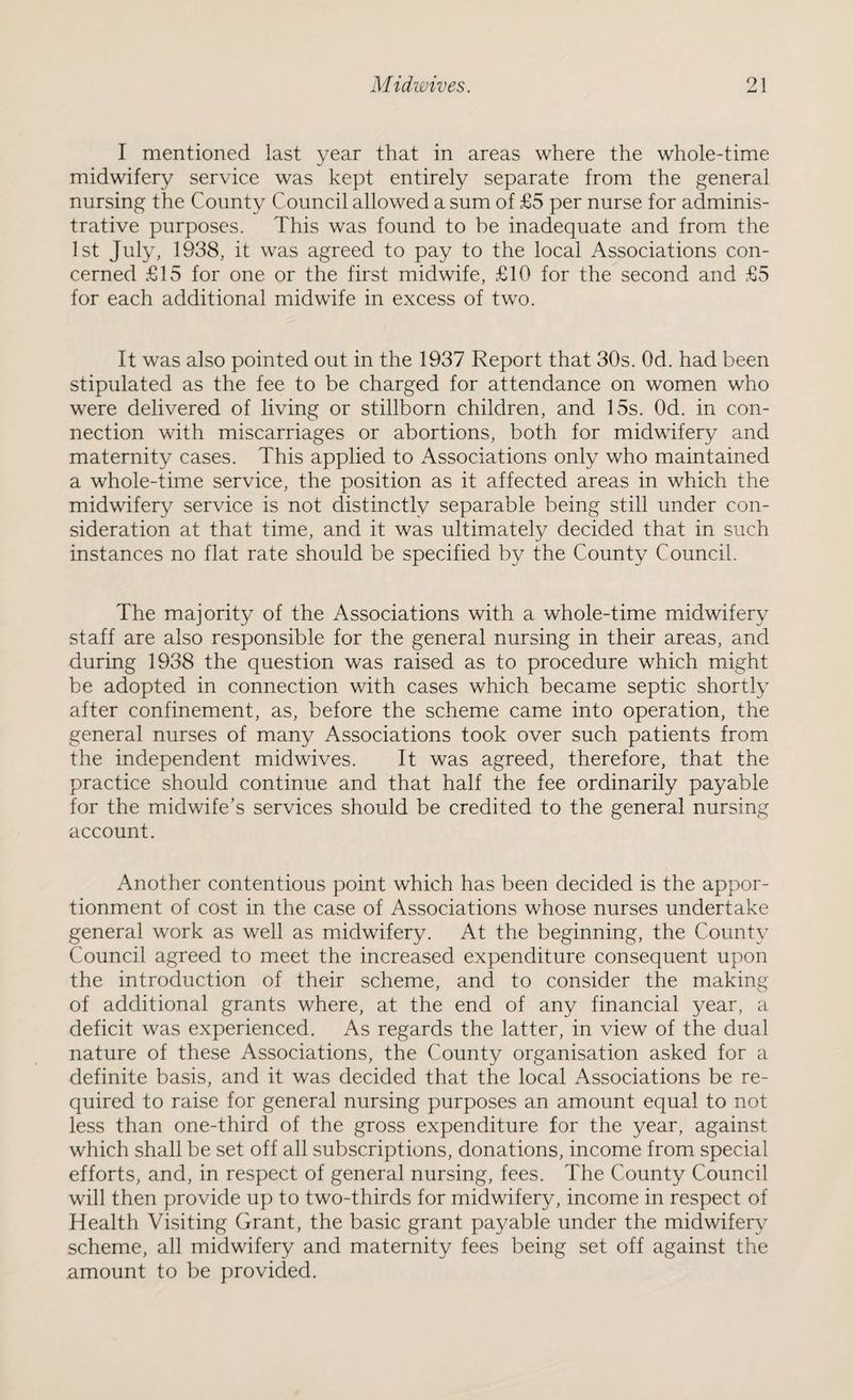 I mentioned last year that in areas where the whole-time midwifery service was kept entirely separate from the general nursing the County Council allowed a sum of £5 per nurse for adminis¬ trative purposes. This was found to be inadequate and from the 1st July, 1938, it was agreed to pay to the local Associations con¬ cerned £15 for one or the first midwife, £10 for the second and £5 for each additional midwife in excess of two. It was also pointed out in the 1937 Report that 30s. Od. had been stipulated as the fee to be charged for attendance on women who were delivered of living or stillborn children, and 15s. Od. in con¬ nection with miscarriages or abortions, both for midwifery and maternity cases. This applied to Associations only who maintained a whole-time service, the position as it affected areas in which the midwifery service is not distinctly separable being still under con¬ sideration at that time, and it was ultimately decided that in such instances no flat rate should be specified by the County Council. The majority of the Associations with a whole-time midwifery staff are also responsible for the general nursing in their areas, and during 1938 the question was raised as to procedure which might be adopted in connection with cases which became septic shortly after confinement, as, before the scheme came into operation, the general nurses of many Associations took over such patients from the independent midwives. It was agreed, therefore, that the practice should continue and that half the fee ordinarily payable for the midwife’s services should be credited to the general nursing account. Another contentious point which has been decided is the appor¬ tionment of cost in the case of Associations whose nurses undertake general work as well as midwifery. At the beginning, the County Council agreed to meet the increased expenditure consequent upon the introduction of their scheme, and to consider the making of additional grants where, at the end of any financial year, a deficit was experienced. As regards the latter, in view of the dual nature of these Associations, the County organisation asked for a definite basis, and it was decided that the local Associations be re¬ quired to raise for general nursing purposes an amount equal to not less than one-third of the gross expenditure for the year, against which shall be set off all subscriptions, donations, income from special efforts, and, in respect of general nursing, fees. The County Council will then provide up to two-thirds for midwifery, income in respect of Health Visiting Grant, the basic grant payable under the midwifery scheme, all midwifery and maternity fees being set off against the amount to be provided.