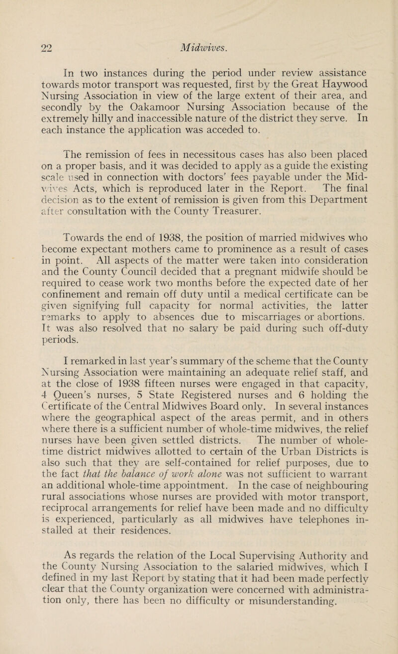 In two instances during the period under review assistance towards motor transport was requested, first by the Great Haywood Nursing Association in view of the large extent of their area, and secondly by the Oakamoor Nursing Association because of the extremely hilly and inaccessible nature of the district they serve. In each instance the application was acceded to. The remission of fees in necessitous cases has also been placed on a proper basis, and it was decided to apply as a guide the existing scale used in connection with doctors’ fees payable under the Mid- wives Acts, which is reproduced later in the Report. The final decision as to the extent of remission is given from this Department after consultation with the County Treasurer. Towards the end of 1938, the position of married midwives who become expectant mothers came to prominence as a result of cases in point. All aspects of the matter were taken into consideration and the County Council decided that a pregnant midwife should be required to cease work two months before the expected date of her confinement and remain off duty until a medical certificate can be given signifying full capacity for normal activities, the latter remarks to apply to absences due to miscarriages or abortions. It was also resolved that no salary be paid during such off-duty periods. I remarked in last year’s summary of the scheme that the County Nursing Association were maintaining an adequate relief staff, and at the close of 1938 fifteen nurses were engaged in that capacity, 4 Queen’s nurses, 5 State Registered nurses and 6 holding the Certificate of the Central Midwives Board only. In several instances where the geographical aspect of the areas permit, and in others where there is a sufficient number of whole-time midwives, the relief nurses have been given settled districts. The number of whole¬ time district midwives allotted to certain of the Urban Districts is also such that the}^ are self-contained for relief purposes, due to the fact that the balance of work alone was not sufficient to warrant an additional whole-time appointment. In the case of neighbouring rural associations whose nurses are provided with motor transport, reciprocal arrangements for relief have been made and no difficulty is experienced, particularly as all midwives have telephones in¬ stalled at their residences. As regards the relation of the Local Supervising Authority and the County Nursing Association to the salaried midwives, which I defined in my last Report by stating that it had been made perfectly clear that the County organization were concerned with administra¬ tion only, there has been no difficulty or misunderstanding.