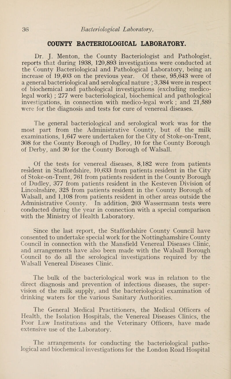 COUNTY BACTERIOLOGICAL LABORATORY. Dr. J. Menton, the County Bacteriologist and Pathologist, reports that during 1938, 120,893 investigations were conducted at the County Bacteriological and Pathological Laboratory, being an increase of 19,403 on the previous year. Of these, 95,643 were of a general bacteriological and serological nature ; 3,384 were in respect of biochemical and pathological investigations (excluding medico¬ legal work) ; 277 were bacteriological, biochemical and pathological investigations, in connection with medico-legal work ; and 21,589 were for the diagnosis and tests for cure of venereal diseases. The general bacteriological and serological work was for the most part from the Administrative County, but of the milk examinations, 1,647 were undertaken for the City of Stoke-on-Trent, 308 for the County Borough of Dudley, 10 for the County Borough of Derby, and 30 for the County Borough of Walsall. Of the tests for venereal diseases, 8,182 were from patients resident in Staffordshire, 10,633 from patients resident in the City of Stoke-on-Trent, 761 from patients resident in the County Borough of Dudley, 377 from patients resident in the Kesteven Division of Lincolnshire, 325 from patients resident in the County Borough of Walsall, and 1,108 from patients resident in other areas outside the Administrative County. In addition, 203 Wassermann tests were conducted during the year in connection with a special comparison with the Ministry of Health Laboratory. Since the last report, the Staffordshire County Council have consented to undertake special work for the Nottinghamshire County Council in connection with the Mansfield Venereal Diseases Clinic, and arrangements have also been made with the Walsall Borough Council to do all the serological investigations required by the Walsall Venereal Diseases Clinic. The bulk of the bacteriological work was in relation to the direct diagnosis and prevention of infectious diseases, the super¬ vision of the milk supply, and the bacteriological examination of drinking waters for the various Sanitary Authorities. The General Medical Practitioners, the Medical Officers of Health, the Isolation Hospitals, the Venereal Diseases Clinics, the Poor Law Institutions and the Veterinary Officers, have made extensive use of the Laboratory. The arrangements for conducting the bacteriological patho¬ logical and biochemical investigations for the London Road Hospital