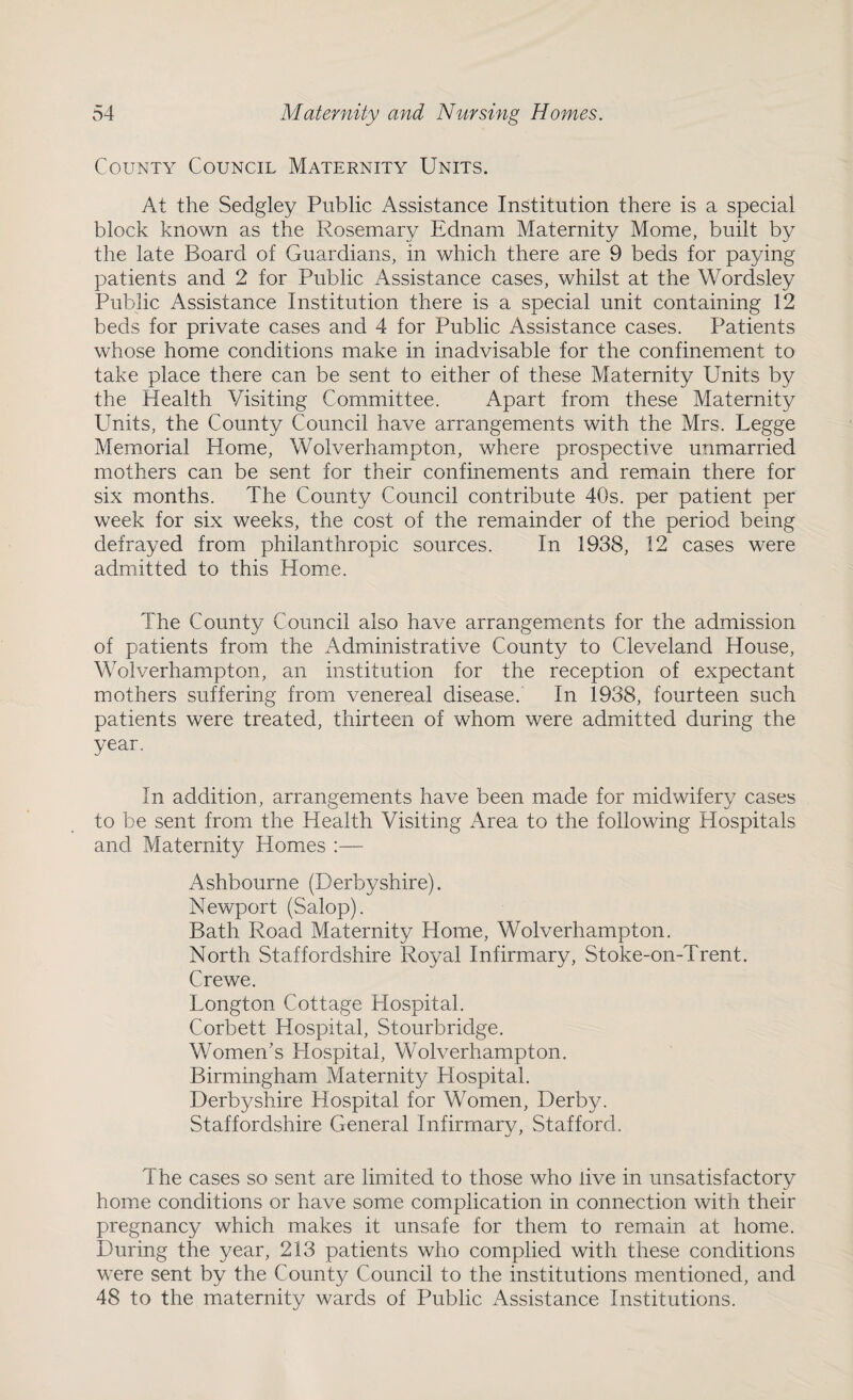 County Council Maternity Units. At the Sedgley Public Assistance Institution there is a special block known as the Rosemary Ednam Maternity Mome, built by the late Board of Guardians, in which there are 9 beds for paying patients and 2 for Public Assistance cases, whilst at the Wordsley Public Assistance Institution there is a special unit containing 12 beds for private cases and 4 for Public Assistance cases. Patients whose home conditions make in inadvisable for the confinement to take place there can be sent to either of these Maternity Units by the Health Visiting Committee. Apart from these Maternity Units, the County Council have arrangements with the Mrs. Legge Memorial Home, Wolverhampton, where prospective unmarried mothers can be sent for their confinements and remain there for six months. The County Council contribute 40s. per patient per week for six weeks, the cost of the remainder of the period being defrayed from philanthropic sources. In 1938, 12 cases were admitted to this Home. The County Council also have arrangements for the admission of patients from the Administrative County to Cleveland House, Wolverhampton, an institution for the reception of expectant mothers suffering from venereal disease. In 1938, fourteen such patients were treated, thirteen of whom were admitted during the year. In addition, arrangements have been made for midwifery cases to be sent from the Health Visiting Area to the following Hospitals and Maternity Homes :— Ashbourne (Derbyshire). Newport (Salop). Bath Road Maternity Home, Wolverhampton. North Staffordshire Royal Infirmary, Stoke-on-Trent. Crewe. Longton Cottage Hospital. Corbett Hospital, Stourbridge. Women’s Hospital, Wolverhampton. Birmingham Maternity Hospital. Derbyshire Hospital for Women, Derby. Staffordshire General Infirmary, Stafford. The cases so sent are limited to those who live in unsatisfactory home conditions or have some complication in connection with their pregnancy which makes it unsafe for them to remain at home. During the year, 213 patients who complied with these conditions were sent by the County Council to the institutions mentioned, and 48 to the maternity wards of Public Assistance Institutions.