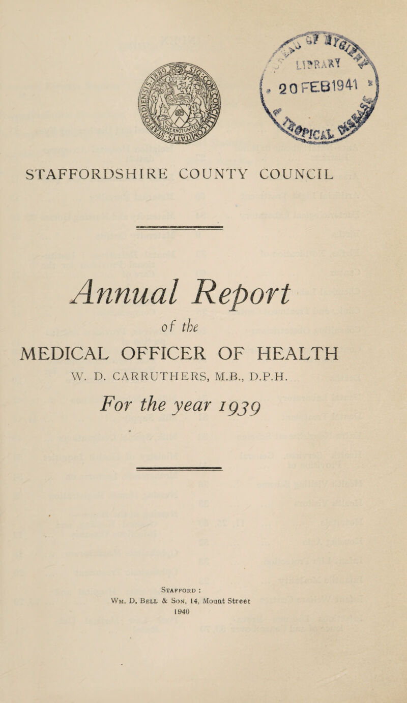 STAFFORDSHIRE COUNTY COUNCIL Annual Report of the MEDICAL OFFICER OF HEALTH W, D. CARRUTHERS, M.B., D.P.H. For the year igjg Stafford : VVm. D. Bell & Son, 14, Mount Street 1940