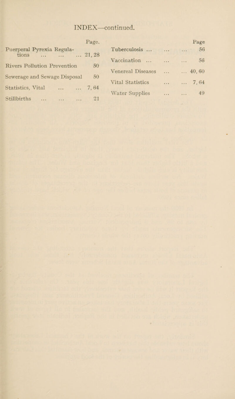 Puerperal Pyrexia Regula¬ tions Page. 21,28 Rivers Pollution Prevention 50 Sewerage and Sewage Disposal 50 Statistics, Vital 7, 64 Stillbirths 21 Page Tuberculosis ... 56 Vaccination ... 56 Venereal Diseases ... 40,60 Vital Statistics ... 7,64 Water Supplies 49