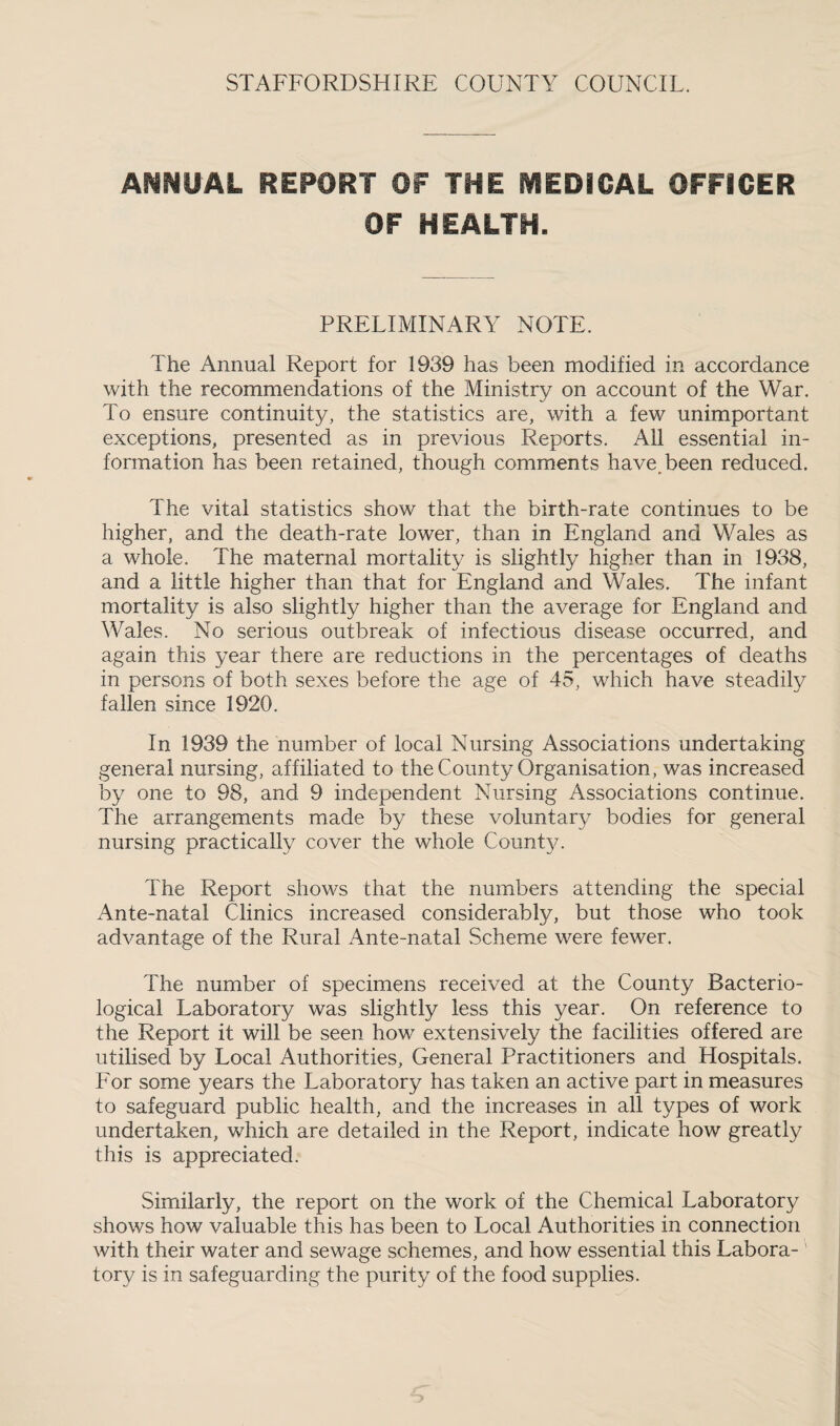A^SHUAL REPORT OF THE MEDICAL OFFICER OF HEALTH. PRELIMINARY NOTE. The Annual Report for 1939 has been modified in accordance with the recommendations of the Ministry on account of the War. To ensure continuity, the statistics are, with a few unimportant exceptions, presented as in previous Reports. All essential in¬ formation has been retained, though comments have, been reduced. The vital statistics show that the birth-rate continues to be higher, and the death-rate lower, than in England and Wales as a whole. The maternal mortality is slightly higher than in 1938, and a little higher than that for England and Wales. The infant mortality is also slightly higher than the average for England and Wales. No serious outbreak of infectious disease occurred, and again this year there are reductions in the percentages of deaths in persons of both sexes before the age of 45, which have steadily fallen since 1920. In 1939 the number of local Nursing Associations undertaking general nursing, affiliated to the County Organisation, was increased by one to 98, and 9 independent Nursing Associations continue. The arrangements made by these voluntary bodies for general nursing practically cover the whole County. The Report shows that the numbers attending the special Ante-natal Clinics increased considerably, but those who took advantage of the Rural Ante-natal Scheme were fewer. The number of specimens received at the County Bacterio¬ logical Laboratory was slightly less this year. On reference to the Report it will be seen how extensively the facilities offered are utilised by Local Authorities, General Practitioners and Hospitals. For some years the Laboratory has taken an active part in measures to safeguard public health, and the increases in all types of work undertaken, which are detailed in the Report, indicate how greatly this is appreciated. Similarly, the report on the work of the Chemical Laboratory shows how valuable this has been to Local Authorities in connection with their water and sewage schemes, and how essential this Labora¬ tory is in safeguarding the purity of the food supplies.
