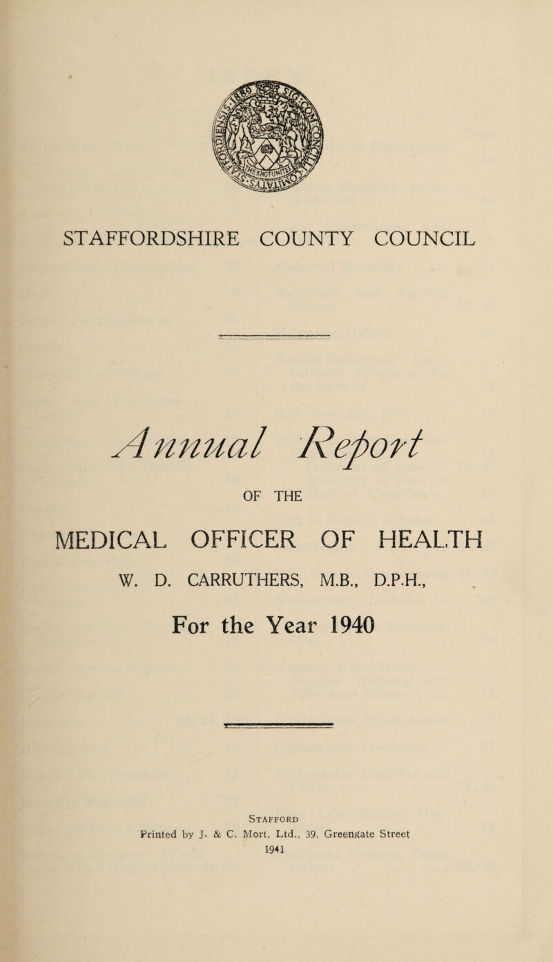 A mmal Report OF THE MEDICAL OFFICER OF HEALTH W. D. CARRUTHERS, M.B., D.P.H., For the Year 1940 Stafford Printed by J. & C. Mort, Ltd., 39, Greenf^ate Street 1941