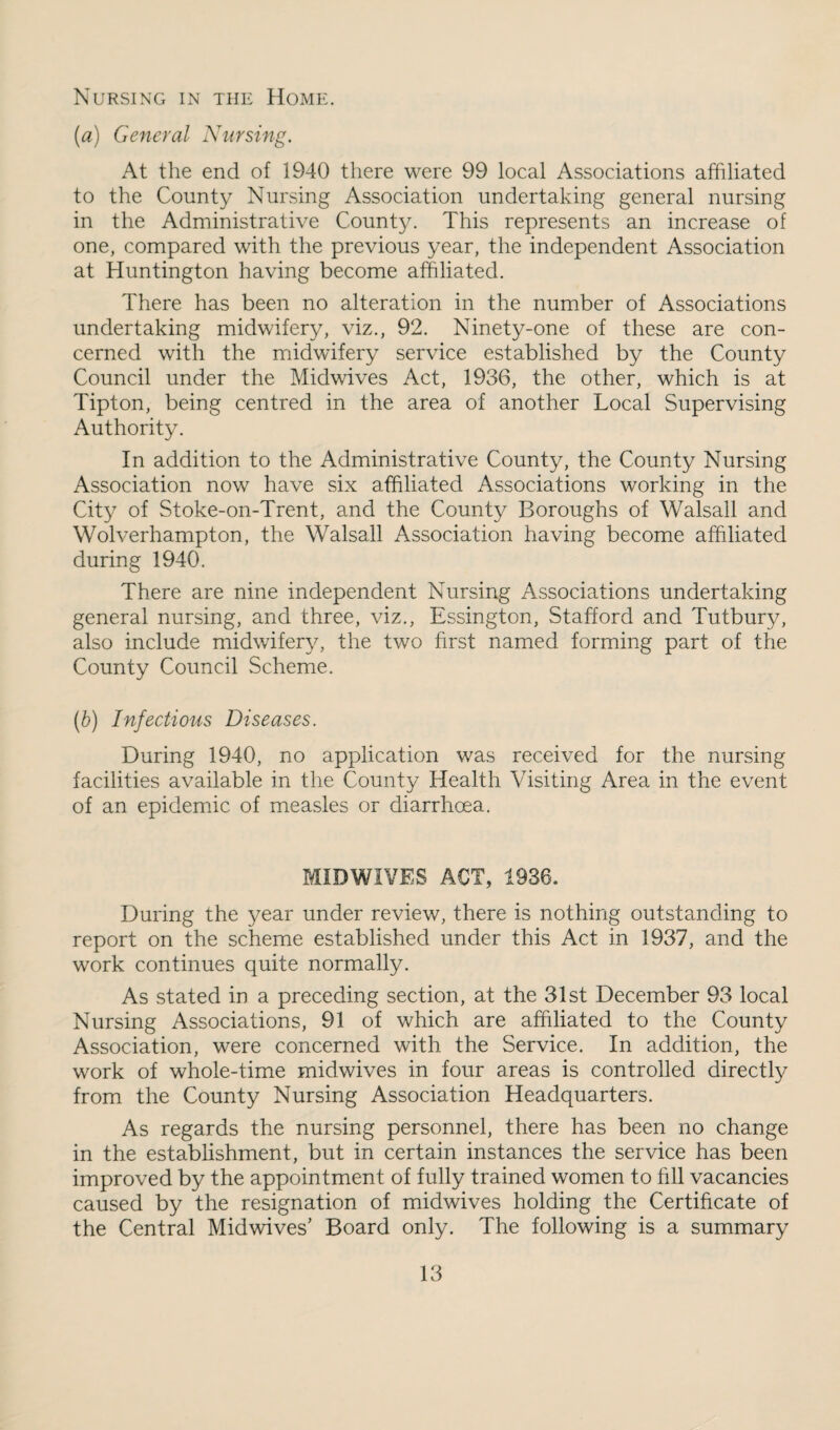 Nursing in the Home. {a) General Nursing. At the end of 1940 there were 99 local Associations affiliated to the County Nursing Association undertaking general nursing in the Administrative County. This represents an increase of one, compared with the previous year, the independent Association at Huntington having become affiliated. There has been no alteration in the number of Associations undertaking midwifery, viz., 92. Ninety-one of these are con¬ cerned with the midwifery service established by the County Council under the Midwives Act, 1936, the other, which is at Tipton, being centred in the area of another Local Supervising Authority. In addition to the Administrative County, the County Nursing Association now have six affiliated Associations working in the City of Stoke-on-Trent, and the County Boroughs of Walsall and Wolverhampton, the Walsall Association having become affiliated during 1940. There are nine independent Nursing Associations undertaking general nursing, and three, viz., Essington, Stafford and Tutbury, also include midwifer}^, the two first named forming part of the County Council Scheme. (6) Infectious Diseases. During 1940, no application was received for the nursing facilities available in the County Health Visiting Area in the event of an epidemic of measles or diarrhoea. MIDWIVES ACT, 1936. During the year under review, there is nothing outstanding to report on the scheme established under this Act in 1937, and the work continues quite normally. As stated in a preceding section, at the 31st December 93 local Nursing Associations, 91 of which are affiliated to the County Association, were concerned with the Service. In addition, the work of whole-time midwives in four areas is controlled directly from the County Nursing Association Headquarters. As regards the nursing personnel, there has been no change in the establishment, but in certain instances the service has been improved by the appointment of fully trained women to fill vacancies caused by the resignation of midwives holding the Certificate of the Central Midwives' Board only. The following is a summary