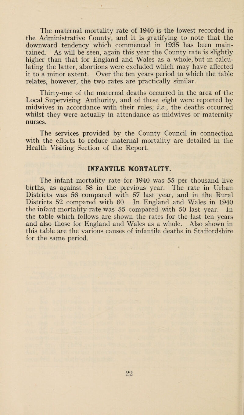 The maternal mortality rate of 1940 is the lowest recorded in the Administrative County, and it is gratifying to note that the downward tendency which commenced in 1935 has been main¬ tained. As will be seen, again this year the County rate is slightly higher than that for England and Wales as a whole, but in calcu¬ lating the latter, abortions were excluded which may have affected it to a minor extent. Over the ten years period to which the table relates, however, the two rates are practically similar. Thirty-one of the maternal deaths occurred in the area of the Local Supervising Authority, and of these eight were reported by midwives in accordance with their rules, i.e., the deaths occurred whilst they were actually in attendance as midwives or maternity nurses. The services provided by the County Council in connection with the efforts to reduce maternal mortality are detailed in the Health Visiting Section of the Report. INFANTILE MORTALITY. The infant mortality rate for 1940 was 55 per thousand live births, as against 58 in the previous year. The rate in Urban Districts was 56 compared with 57 last year, and in the Rural Districts 52 compared with 60. In England and Wales in 1940 the infant mortality rate was 55 compared with 50 last year. In the table which follows are shown the rates for the last ten years and also those for England and Wales as a whole. Also shown in this table are the various causes of infantile deaths in Staffordshire for the same period.