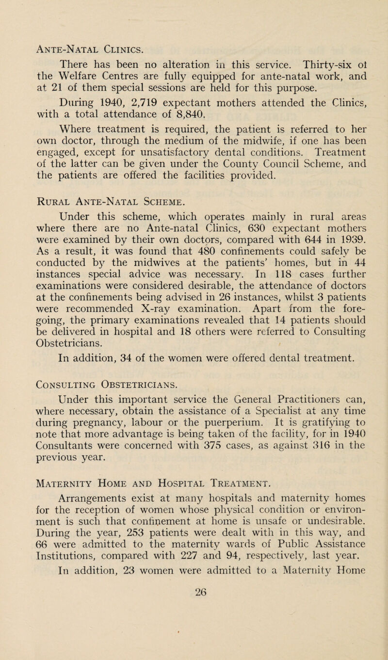 Ante-Natal Clinics. There has been no alteration in this service. Thirty-six ol the Welfare Centres are fully equipped for ante-natal work, and at 21 of them special sessions are held for this purpose. During 1940, 2,719 expectant mothers attended the Clinics, with a total attendance of 8,840. Where treatment is required, the patient is referred to her own doctor, through the medium of the midwife, if one has been engaged, except for unsatisfactory dental conditions. Treatment of the latter can be given under the County Council Scheme, and the patients are offered the facilities provided. Rural Ante-Natal Scheme. Under this scheme, which operates mainly in rural areas where there are no Ante-natal Clinics, 630 expectant mothers were examined by their own doctors, compared with 644 in 1939. As a result, it was found that 480 confinements could safely be conducted by the midwives at the patients' homes, but in 44 instances .special advice was necessary. In 118 cases further examinations were considered desirable, the attendance of doctors at the confinements being advised in 26 instances, whilst 3 patients were recommended X-ray examination. Apart from the fore¬ going, the primary examinations revealed that 14 patients should be delivered in hospital and 18 others were referred to Consulting Obstetricians. In addition, 34 of the women were offered dental treatment. Consulting Obstetricians. Under this important service the General Practitioners can, where necessary, obtain the assistance of a Specialist at any time during pregnancy, labour or the puerperium. It is gratifying to note that more advantage is being taken of the facility, for in 1940 Consultants were concerned with 375 cases, as against 316 in the previous year. Maternity Home and Hospital Treatment. Arrangements exist at many hospitals and maternity homes for the reception of women whose physical condition or environ¬ ment is such that confinement at home is unsafe or undesirable. During the year, 253 patients were dealt with in this way, and 66 were admitted to the maternity wards of Public Assistance Institutions, compared with 227 and 94, respectively, last year. In addition, 23 women were admitted to a Maternity Home