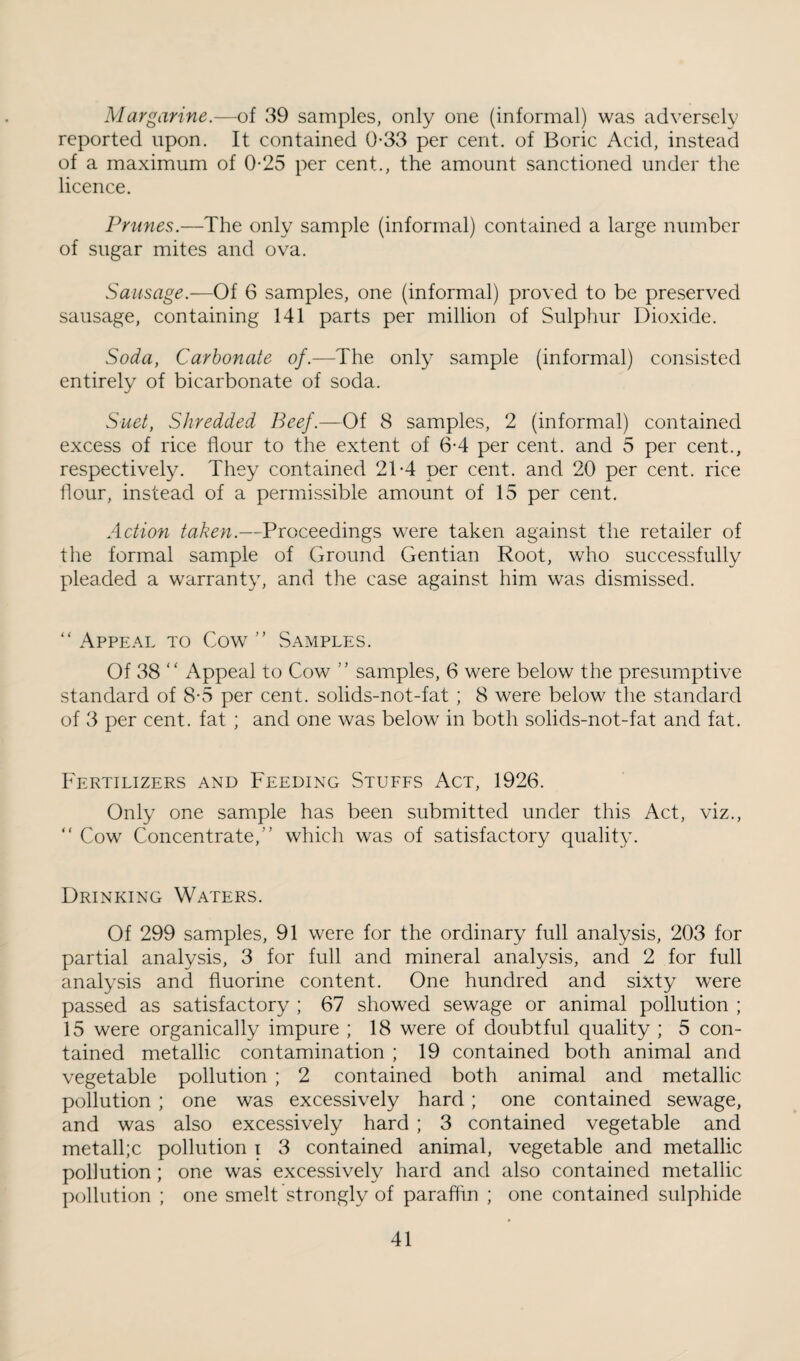 Margarine.—of 39 samples, only one (informal) was adversely reported upon. It contained 0-33 per cent, of Boric Acid, instead of a maximum of 0-25 per cent., the amount sanctioned under the licence. Prunes.—The only sample (informal) contained a large number of sugar mites and ova. Sausage.—Of 6 samples, one (informal) proved to be preserved sausage, containing 141 parts per million of Sulpliur Dioxide. Soda, Carbonate of.—The only sample (informal) consisted entirely of bicarbonate of soda. Suet, Shredded Beef.—Of 8 samples, 2 (informal) contained excess of rice flour to the extent of 6-4 per cent, and 5 per cent., respectively. They contained 2T4 per cent, and 20 per cent, rice hour, instead of a permissible amount of 15 per cent. Action taken.—Proceedings were taken against the retailer of the formal sample of Ground Gentian Root, who successfully pleaded a warranty, and the case against him was dismissed. “ Appeal to Cow ” Samples. Of 38 “ Appeal to Cow ” samples, 6 were below the presumptive standard of 8-5 per cent, solids-not-fat ; 8 were below the standard of 3 per cent, fat ; and one was below in both solids-not-fat and fat. Fertilizers and Feeding Stuffs Act, 1926. Only one sample has been submitted under this Act, viz., “ Cow Concentrate,” which was of satisfactory quality. Drinking Waters. Of 299 samples, 91 were for the ordinary full analysis, 203 for partial analysis, 3 for full and mineral analysis, and 2 for full analysis and fluorine content. One hundred and sixty were passed as satisfactory ; 67 showed sewage or animal pollution ; 15 were organically impure ; 18 were of doubtful quality ; 5 con¬ tained metallic contamination ; 19 contained both animal and vegetable pollution ; 2 contained both animal and metallic pollution ; one was excessively hard; one contained sewage, and was also exce.ssively hard ; 3 contained vegetable and metallic pollution i 3 contained animal, vegetable and metallic pollution; one was excessively hard and also contained metallic pollution ; one smelt strongly of paraffin ; one contained sulphide