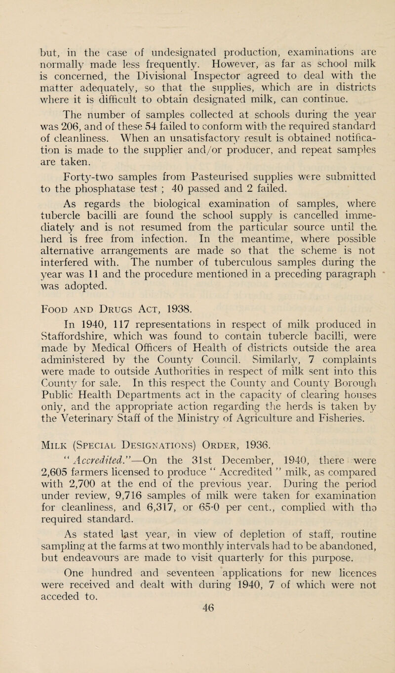 but, in the case of undesignated production, examinations are normally made less frequently. However, as far as school milk is concerned, the Divisional Inspector agreed to deal with the matter adequately, so that the supplies, which are in districts where it is difficult to obtain designated milk, can continue. The number of samples collected at schools during the year was 206, and of these 54 failed to conform with the required standard of cleanliness. When an unsatisfactory result is obtained notifica¬ tion is made to the supplier and/or producer, and repeat samples are taken. Forty-two samples from Pasteurised supplies were submitted to the phosphatase test ; 40 passed and 2 failed. As regards the biological examination of samples, where tubercle bacilli are found the school supply is cancelled imme¬ diately and is not resumed from the particular source until the herd is free from infection. In the meantimie, where possible alternative arrangements are made so that the scheme is not interfered with. The number of tuberculous samples during the year was 11 and the procedure mentioned in a preceding paragraph was adopted. Food and Drugs Act, 1938. In 1940, 117 representations in respect of milk produced in Staffordshire, which was found to contain tubercle bacilli, were made by Medical Officers of Health of districts outside the area admimstered by the Count}^ Council. Simdlarly, 7 complaints were made to outside Authorities in respect of milk sent into this County for sale. In this respect the County and County Borough Public Health Depaatments act in the capacity of clearing houses only, and the appropriate action regarding tire herds is taken by the Veterinary Staff of the Ministry of Agriculture and Fisheries. Milk (Special Designations) Order, 1936. “ Accredited.’'—On the 31st December, 1940, there were 2,605 farmers licensed to produce “ Accredited ” milk, as compared with 2,700 at the end of the previous year. During the period under review, 9,716 samples of milk were taken for examination for cleanliness, and 6,317, or 65-0 per cent., complied with tha required standard. As stated last year, in view of depletion of staff, routine sampling at the farms at two monthly intervals had to be abandoned, but endeavours are made to visit quarterly for this purpose. One hundred and seventeen applications for new licences were received and dealt with during 1940, 7 of which were not acceded to.
