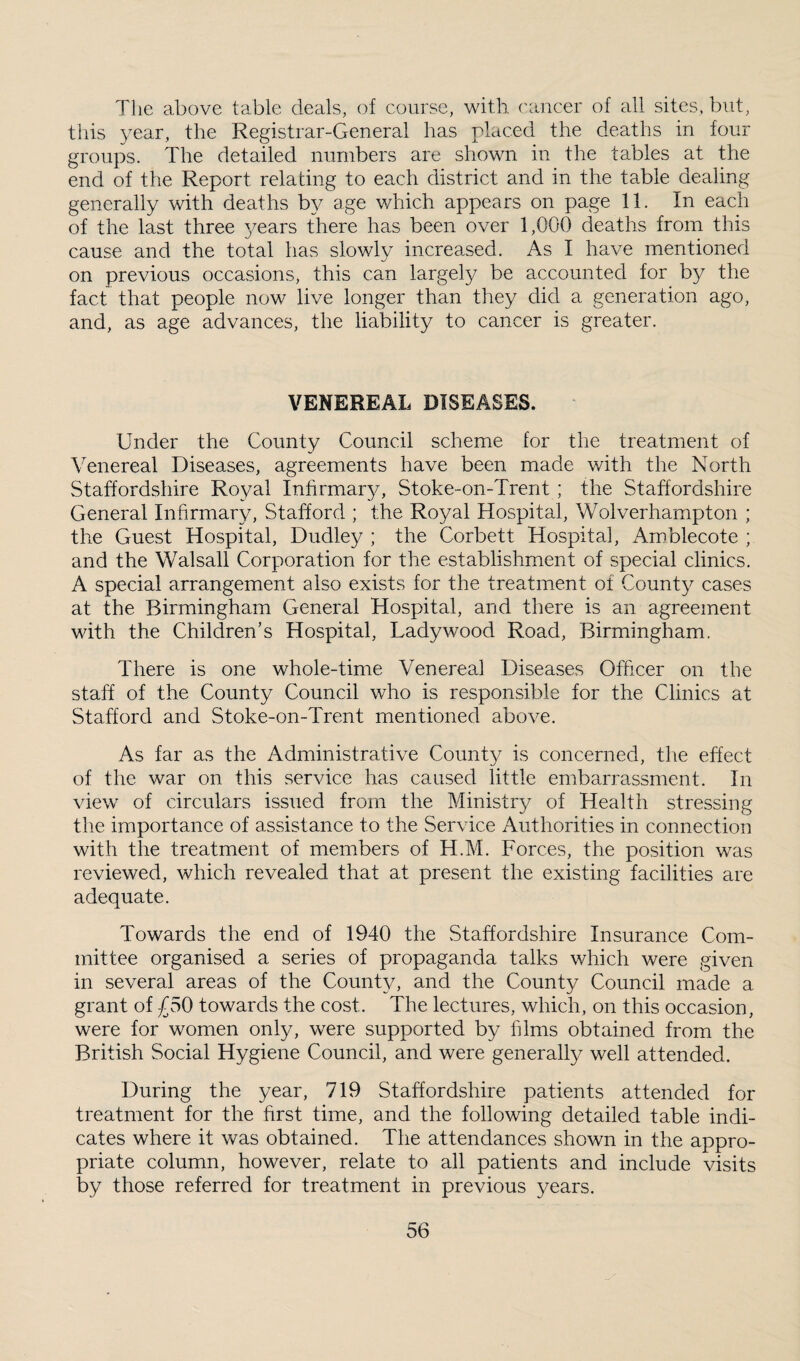 The above table deals, of course, with ('ancer of all sites, but, this year, the Registrar-General has placed the deaths in four groups. The detailed numbers are shown in the tables at the end of the Report relating to each district and in the table dealing generally with deaths by age which appears on page 11. In each of the last three 3/ears there has been over 1,000 deaths from this cause and the total has slowly increased. As I have mentioned on previous occasions, this can largely be accounted for by the fact that people now live longer than they did a generation ago, and, as age advances, the liability to cancer is greater. VENEREAL DISEASES. Under the County Council scheme for the treatment of Venereal Diseases, agreements have been made with the North Staffordshire Royal Infirmar^y Stoke-on-Trent ; the Staffordshire General Infirmary, Stafford ; the Royal Hospital, Wolverhampton ; the Guest Hospital, Dudley ; the Corbett Hospital, Amblecote ; and the Walsall Corporation for the establishment of special clinics. A special arrangement also exists for the treatment of County cases at the Birmingham General Hospital, and there is an agreement with the Children’s Hospital, Ladywood Road, Birmingham. There is one whole-time Venereal Diseases Officer on the staff of the County Council who is responsible for the Clinics at Stafford and Stoke-on-Trent mentioned above. As far as the Administrative County is concerned, the effect of the war on this service has caused little embarrassment. In view of circulars issued from the Ministry of Health stressing the importance of assistance to the Service Authorities in connection with the treatment of members of H.M. Forces, the position was reviewed, which revealed that at present the existing facilities are adequate. Towards the end of 1940 the Staffordshire Insurance Com¬ mittee organised a series of propaganda talks which were given in several areas of the County, and the County Council made a grant of £50 towards the cost. The lectures, which, on this occasion, were for women only, were supported by films obtained from the British Social Hygiene Council, and were generally well attended. During the year, 719 Staffordshire patients attended for treatment for the first time, and the following detailed table indi¬ cates where it was obtained. The attendances shown in the appro¬ priate column, however, relate to all patients and include visits by those referred for treatment in previous years.