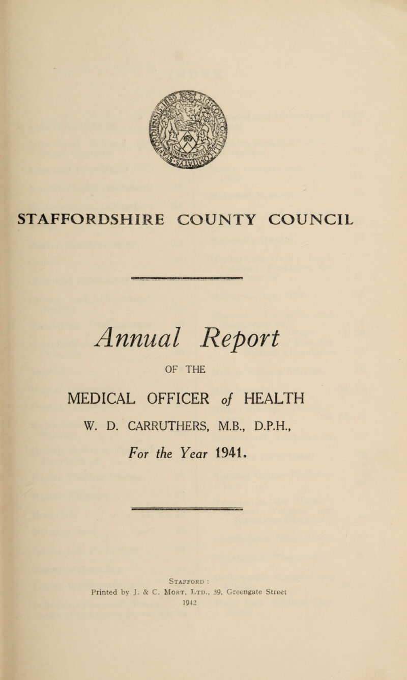 STAFFORDSHIRE COUNTY COUNCIL Annual Report OF THE MEDICAL OFFICER of HEALTH W. D. CARRUTHERS, M.B., D.P.H., For the Year 1941, Stafford : Printed by J. & C. Mort, Ltd., 39. Greengate Street 1942