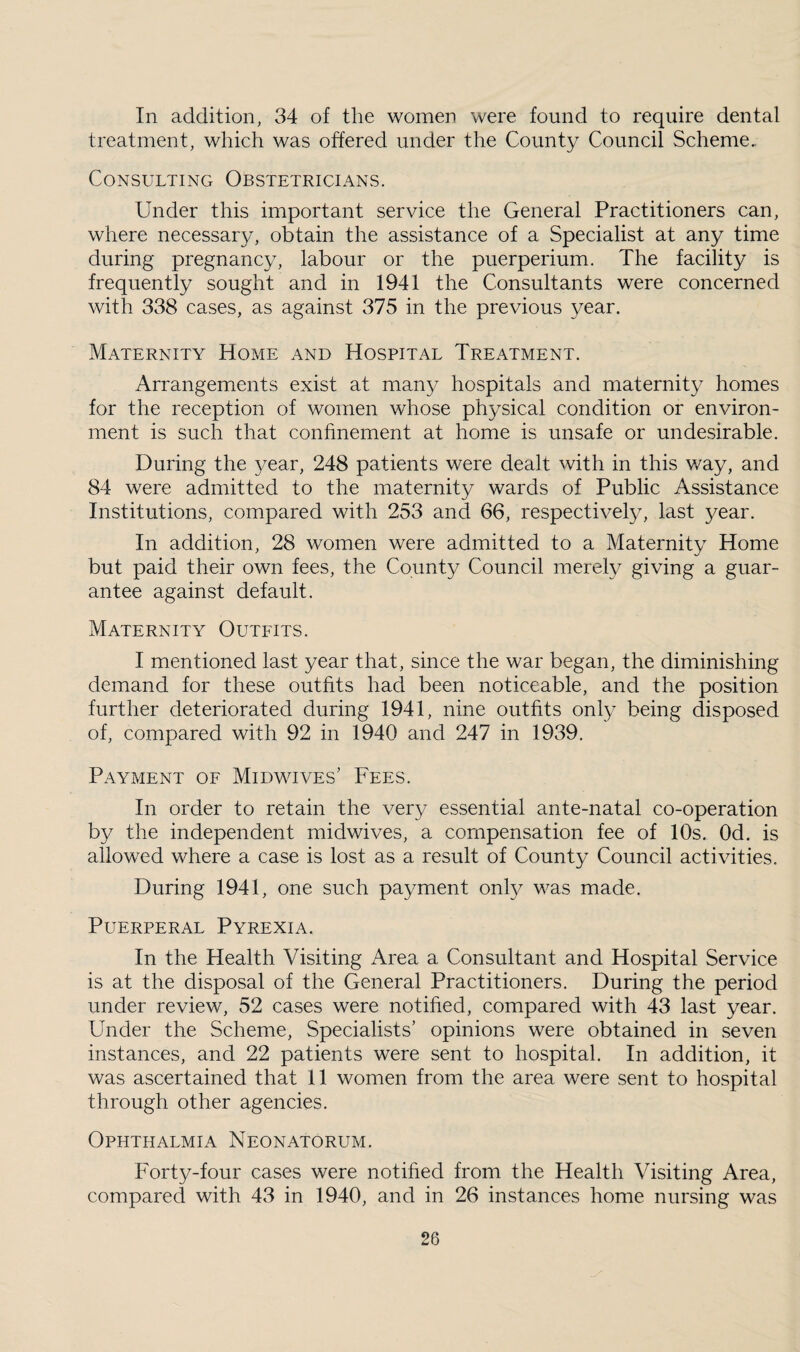 In addition, 34 of the women were found to require dental treatment, which was offered under the County Council Scheme.. Consulting Obstetricians. Under this important service the General Practitioners can, where necessary, obtain the assistance of a Specialist at any time during pregnancy, labour or the puerperium. The facility is frequently sought and in 1941 the Consultants were concerned with 338 cases, as against 375 in the previous year. Maternity Home and Hospital Treatment. Arrangements exist at many hospitals and maternity homes for the reception of women whose physical condition or environ¬ ment is such that confinement at home is unsafe or undesirable. During the year, 248 patients were dealt with in this way, and 84 were admitted to the maternity wards of Public Assistance Institutions, compared with 253 and 66, respectively, last year. In addition, 28 women were admitted to a Maternity Home but paid their own fees, the County Council merely giving a guar¬ antee against default. Maternity Outfits. I mentioned last year that, since the war began, the diminishing demand for these outfits had been noticeable, and the position further deteriorated during 1941, nine outfits only being disposed of, compared with 92 in 1940 and 247 in 1939. Payment of Midwives’ Fees. In order to retain the very essential ante-natal co-operation by the independent midwives, a compensation fee of 10s. Od. is allowed where a case is lost as a result of County Council activities. During 1941, one such payment only was made. Puerperal Pyrexia. In the Health Visiting Area a Consultant and Hospital Service is at the disposal of the General Practitioners. During the period under review, 52 cases were notified, compared with 43 last year. Under the Scheme, Specialists’ opinions were obtained in seven instances, and 22 patients were sent to hospital. In addition, it was ascertained that 11 women from the area were sent to hospital through other agencies. Ophthalmia Neonatorum. Forty-four cases were notified from the Health Visiting Area, compared with 43 in 1940, and in 26 instances home nursing was