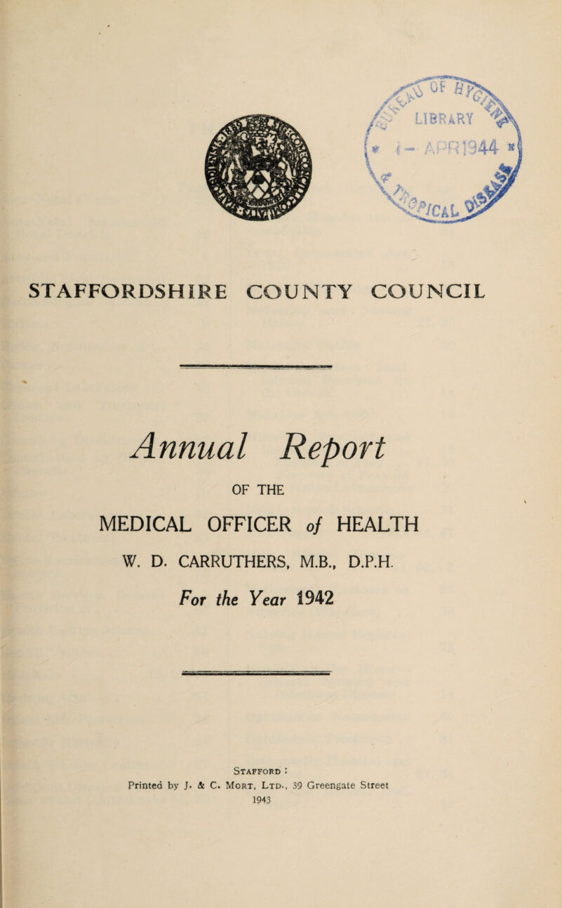 STAFFORDSHIRE COUNTY COUNCIL Annual Report OF THE MEDICAL OFFICER of HEALTH W. D. CARRUTHERS, M.B., D.P.H. For the Year 1942 Stafford : Printed by J. & C. Mort, Ltd., 39 Greengate Street 1943