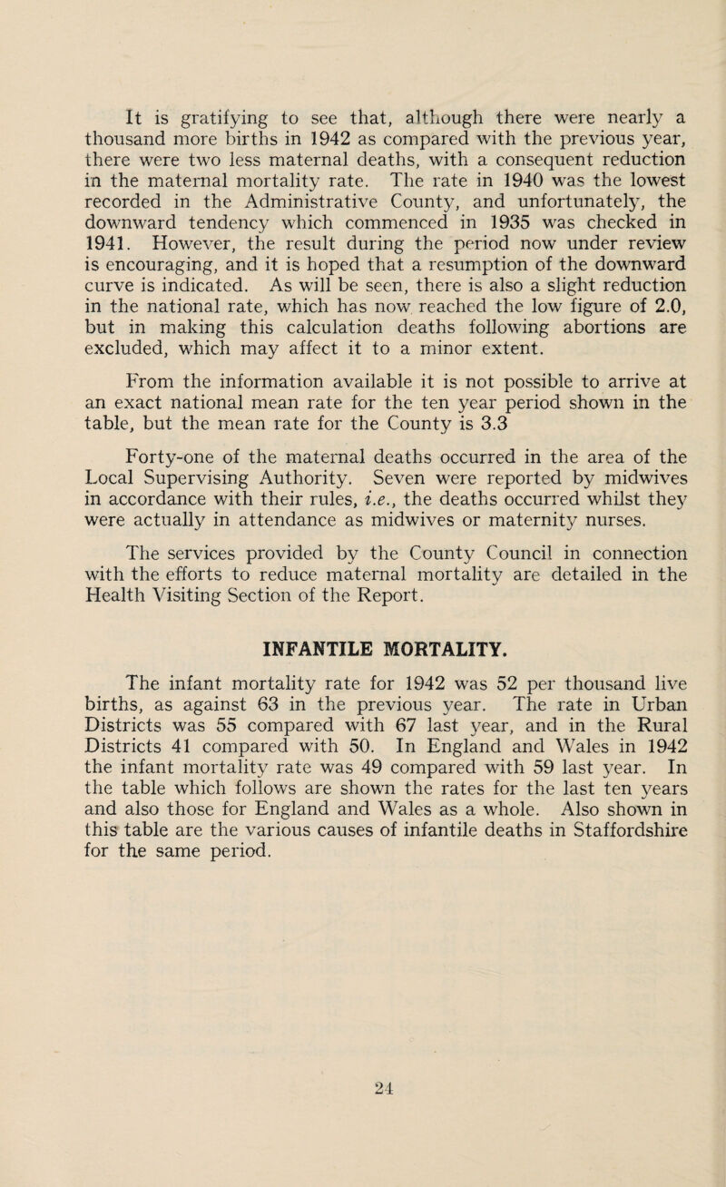 It is gratifying to see that, although there were nearly a thousand more births in 1942 as compared with the previous year, there were two less maternal deaths, with a consequent reduction in the maternal mortality rate. The rate in 1940 was the lowest recorded in the Administrative County, and unfortunately, the downward tendency which commenced in 1935 was checked in 1941. However, the result during the period now under review is encouraging, and it is hoped that a resumption of the downward curve is indicated. As will be seen, there is also a slight reduction in the national rate, which has now reached the low figure of 2.0, but in making this calculation deaths following abortions are excluded, which may affect it to a minor extent. From the information available it is not possible to arrive at an exact national mean rate for the ten year period shown in the table, but the mean rate for the County is 3.3 Forty-one of the maternal deaths occurred in the area of the Local Supervising Authority. Seven were reported by midwives in accordance with their rules, i.e., the deaths occurred whilst the}^ were actually in attendance as midwives or maternity nurses. The services provided by the County Council in connection with the efforts to reduce maternal mortality are detailed in the Health Visiting Section of the Report. INFANTILE MORTALITY. The infant mortality rate for 1942 was 52 per thousand live births, as against 63 in the previous year. The rate in Urban Districts was 55 compared with 67 last year, and in the Rural Districts 41 compared with 50. In England and Wales in 1942 the infant mortality rate was 49 compared with 59 last year. In the table which follows are shown the rates for the last ten years and also those for England and Wales as a whole. Also shown in this table are the various causes of infantile deaths in Staffordshire for the same period.