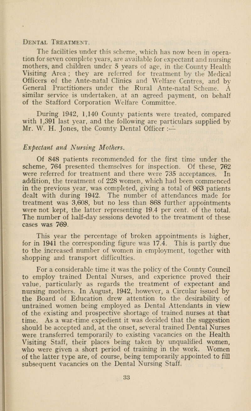 Dental Treatment. Tlie facilities under this scheme, which lias now been in opera¬ tion for seven complete years, are available for expectant and nursing mothers, and children under 5 years of age, in the County Health Visiting Area ; they are referred for treatment by the Medical Officers of the Ante-natal Clinics and Welfare Centres, and by General Practitioners under the Rural Ante-natal Scheme. A similar service is undertaken, at an agreed payment, on behalf of the Stafford Corporation Welfare Committee. During 1942, 1,140 County patients were treated, compared with 1,391 last year, and the following are particulars supplied b}' Mr. W. H. Jones, the County Dental Officer Expectant and Nursing Mothers. Of 848 patients recommended for the first time under the scheme, 764 presented themselves for inspection. Of these, 762 were referred for treatment and there were 735 acceptances. In addition, the treatment of 228 women, which had been commenced in the previous year, was completed, giving a total of 963 patients dealt with during 1942. The number of attendances made for treatment was 3,608, but no less than 868 further appointments were not kept, the latter representing 19.4 per cent, of the total. The number of half-day sessions devoted to the treatment of these cases was 769. This year the percentage of broken appointments is higher, for in 1941 the corresponding figure was 17.4. This is partly due to the increased number of women in employment, together with shopping and transport difficulties. For a considerable time it was the policy of the County Council to employ trained Dental Nurses, and experience proved their value, particularly as regards the treatment of expectant and nursing mothers. In August, 1942, however, a Circular issued by the Board of Education drew attention to the desirability of untrained women being employed as Dental Attendants in view of the existing and prospective shortage of trained nurses at that time. As a war-time expedient it was decided that the suggestion should be accepted and, at the onset, several trained Dental Nurses were transferred temporarily to existing vacancies on the Health Visiting Staff, their places being taken by unqualified women, who were given a short period of training in the work. Women of the latter type are, of course, being temporarily appointed to fill subsequent vacancies on the Dental Nursing Staff.
