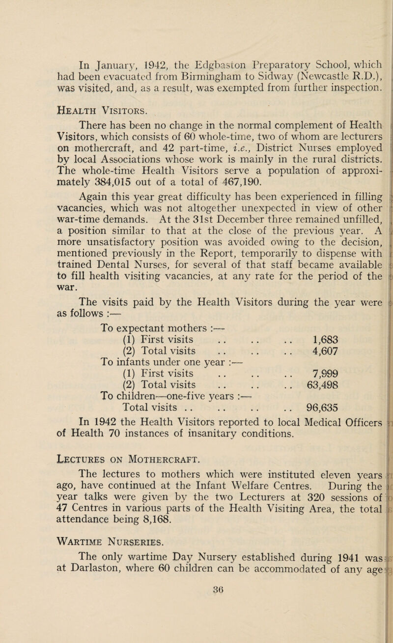 In Januaiy, 1942, the Eclgbaston Preparatory School, which had been evacuated from Birmingham to Sidwa}^ (Newcastle R.D.), was visited, and, as a result, was exempted from further inspection. Health Visitors. There has been no change in the norm.al complement of Health Visitors, which consists of 60 whole-time, two of whom are lecturers on mothercraft, and 42 part-time, i.e., District Nurses employed . by local Associations whose work is mainly in the rural districts. , The whole-time Health Visitors serve a population of approxi- - mately 384,015 out of a total of 467,190. Again this year great difficulty has been experienced in filling ^ vacancies, which was not altogether unexpected in view of other ^ war-time demands. At the 31st December three remained, unfilled, ^ a position similar to that at the close of the previous year. A ^ more unsatisfactory position was avoided owing to the decision, , mentioned previously in the Report, temporarily to dispense with i trained Dental Nurses, for several of that staff became available : to fill health visiting vacancies, at any rate fcr the period of the f war. The visits paid by the Health Visitors during the year were £ as follows — To expectant mothers :•— (1) First visits (2) Total visits To infants under one year :■— (1) First visits (2) Total visits To children'—one-five years :— Total visits .. .. 1,683 4,607 7,999 63,498 96,635 In 1942 the Health Visitors reported to local Medical Officers i of Health 70 instances of insanitary conditions. Lectures on Mothercraft. The lectures to mothers which were instituted eleven years r ago, have continued at the Infant Welfare Centres. During the ) year talks were given by the two Lecturers at 320 sessions of i 47 Centres in various parts of the Health Visiting Area, the total attendance being 8,168. Wartime Nurseries. The only wartime Day Nursery established during 1941 was .. at Darlaston, where 60 children can be accommodated of any age i i 36 I