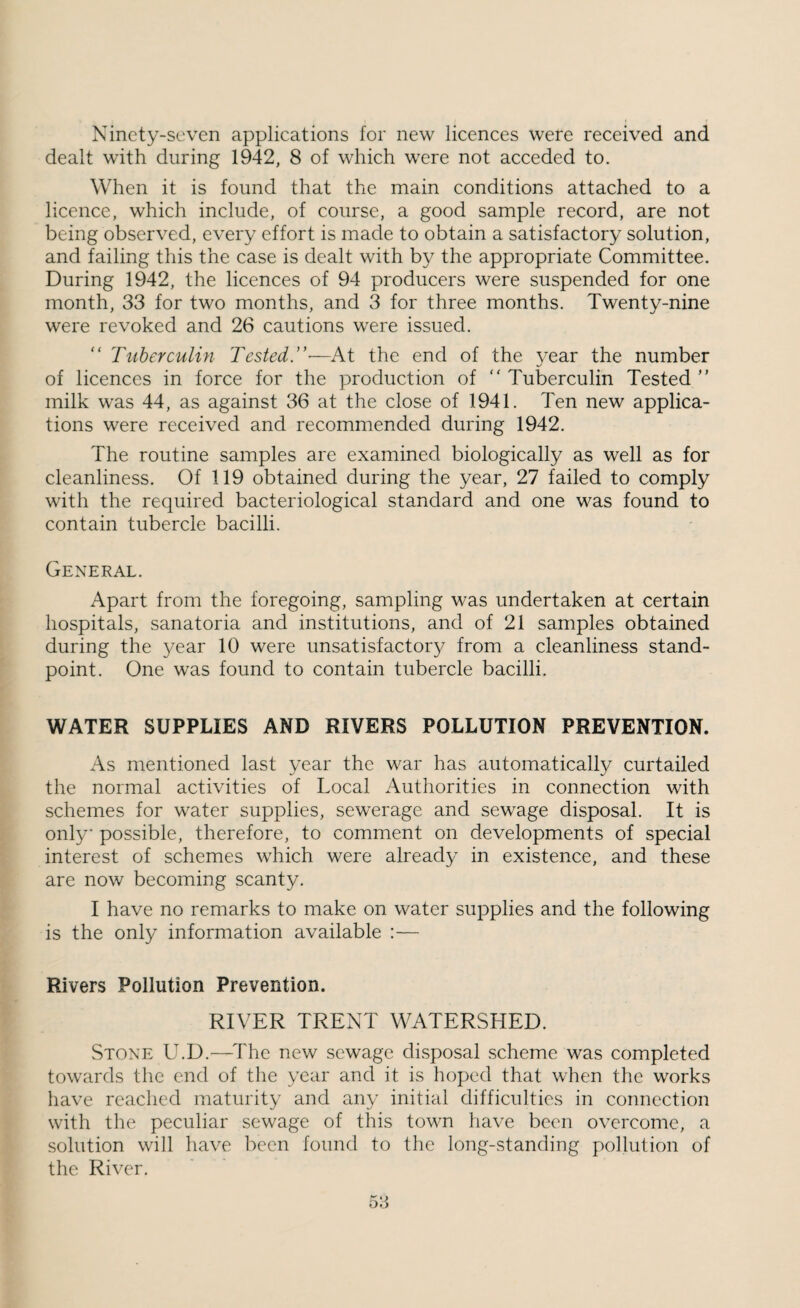 Ninety-seven applications for new licences were received and dealt with during 1942, 8 of which were not acceded to. When it is found that the main conditions attached to a licence, which include, of course, a good sample record, are not being observed, every effort is made to obtain a satisfactory solution, and failing this the case is dealt with by the appropriate Committee. During 1942, the licences of 94 producers were suspended for one month, 33 for two months, and 3 for three months. Twenty-nine were revoked and 26 cautions were issued.  Tuberculin Tested.'’-—At the end of the vear the number of licences in force for the production of Tuberculin Tested ” milk was 44, as against 36 at the close of 1941. Ten new applica¬ tions were received and recommended during 1942. The routine samples are examined biologically as well as for cleanliness. Of 119 obtained during the year, 27 failed to comply with the required bacteriological standard and one was found to contain tubercle bacilli. General. Apart from the foregoing, sampling was undertaken at certain hospitals, sanatoria and institutions, and of 21 samples obtained during the 3^ear 10 were unsatisfactory from a cleanliness stand¬ point. One was found to contain tubercle bacilli. WATER SUPPLIES AND RIVERS POLLUTION PREVENTION. As mentioned last year the war has automatically curtailed the normal activities of Local Authorities in connection with schemes for water supplies, sewerage and sewage disposal. It is only* possible, therefore, to comment on developments of special interest of schemes which were already in existence, and these are now becoming scanty. I have no remarks to make on water supplies and the following is the only information available :— Rivers Pollution Prevention. RIVER TRENT WATERSHED. Stone U.D.—The new sewage disposal scheme was completed towards the end of the year and it is hoped that when the works have reached maturity and any initial difficulties in connection with the peculiar sewage of this town have been overcome, a solution will have been found to the long-standing pollution of the River.