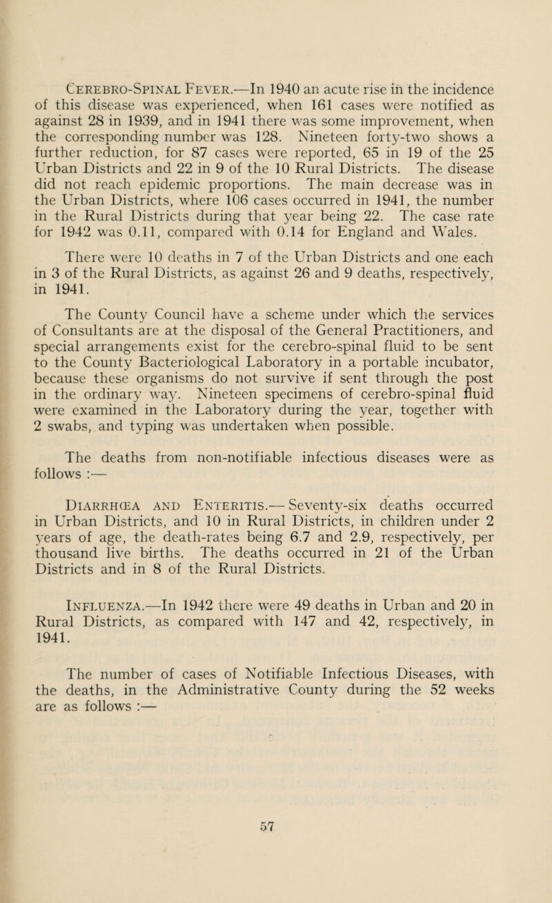 Cerebro-Spinal Fever.'—In 1940 an acute rise in the incidence of this disease was experienced, when 161 cases were notified as against 28 in 1939, and in 1941 there was some improvement, when the corresponding number was 128. Nineteen forty-two shows a further reduction, for 87 cases were reported, 65 in 19 of the 25 Urban Districts and 22 in 9 of the 10 Rural Districts. The disease did not reach epidemic proportions. The main decrease was in the Urban Districts, where 106 cases occurred in 1941, the number in the Rural Districts during that year being 22. The case rate for 1942 was 0.11, compared with 0.14 for England and Wales. There were 10 deaths in 7 of the Urban Districts and one each in 3 of the Rural Districts, as against 26 and 9 deaths, respectively, in 1941. The County Council have a scheme under which the services of Consultants are at the disposal of the General Practitioners, and special arrangements exist for the cerebro-spinal fluid to be sent to the County Bacteriological Laboratory in a portable incubator, because these organisms do not survive if sent through the post in the ordinary wa^v Nineteen specimens of cerebro-spinal fluid were examined in the Laboratory during the year, together with 2 swabs, and typing was undertaken when possible. The deaths from non-notifiable infectious diseases were as follows :— Diarrhcea and Enteritis.'— Seventy-six deaths occurred in Urban Districts, and 10 in Rural Districts, in children under 2 years of age, the death-rates being 6.7 and 2.9, respectively, per thousand live births. The deaths occurred in 21 of the Urban Districts and in 8 of the Rural Districts. Influenza.—In 1942 there were 49 deaths in Urban and 20 in Rural Districts, as compared with 147 and 42, respectively, in 1941. The number of cases of Notifiable Infectious Diseases, with the deaths, in the Administrative County during the 52 weeks are as follows :—