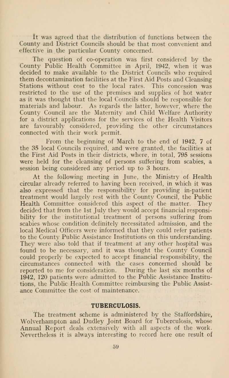 It was agreed that the distribution of functions between the County and District Councils should be that most convenient and effective in the particular County concerned. The question of co-operation was first considered by the County Public Health Committee in April, 1942, when it was decided to make available to the District Councils who required them decontamination facilities at the First Aid Posts and Cleansing Stations without cost to the local rates. This concession was restricted to the use of the premises and supplies of hot water as it was thought that the local Councils should be responsible for materials and labour. As regards the latter, however, where the County Council are the Maternity and Child Welfare Authority for a district applications for the services of the Health Visitors are favourably considered, providing the other circumstances connected with their work permit. From the beginning of March to the end of 1942, 7 of the 35 local Councils required, and were granted, the facilities at the First Aid Posts in their districts, where, in total, 795 sessions were held for the cleansing of persons suffering from scabies, a session being considered any period up to 3 hours. At the following meeting in June, the Ministry of Health circular already referred to having been received, in which it was also expressed that the responsibility for providing in-patient treatment would largely rest with the County Council, the Public Health Committee considered this aspect of the matter. They decided that from the 1st July they would accept financial responsi¬ bility for the institutional treatment of persons suffering from scabies whose condition definitely necessitated admission, and the local Medical Officers were informed that they could refer patients to the County Public Assistance Institutions on this understanding. They were also told that if treatment at any other hospital was found to be necessary, and it was thought the County Council could properly be expected to accept financial responsibility, the circumstances connected with the cases concerned should be reported to me for consideration. During the last six months of 1942, 120 patients were admitted to the Public Assistance Institu¬ tions, the Public Health Committee reimbursing the Public Assist¬ ance Committee the cost of maintenance. TUBERCULOSIS. The treatment scheme is administered by the Staffordshire, Wolverhampton and Dudley Joint Board for Tuberculosis, whose Annual Report deals extensively with all aspects of the work. Nevertheless it is always interesting to record here one result of