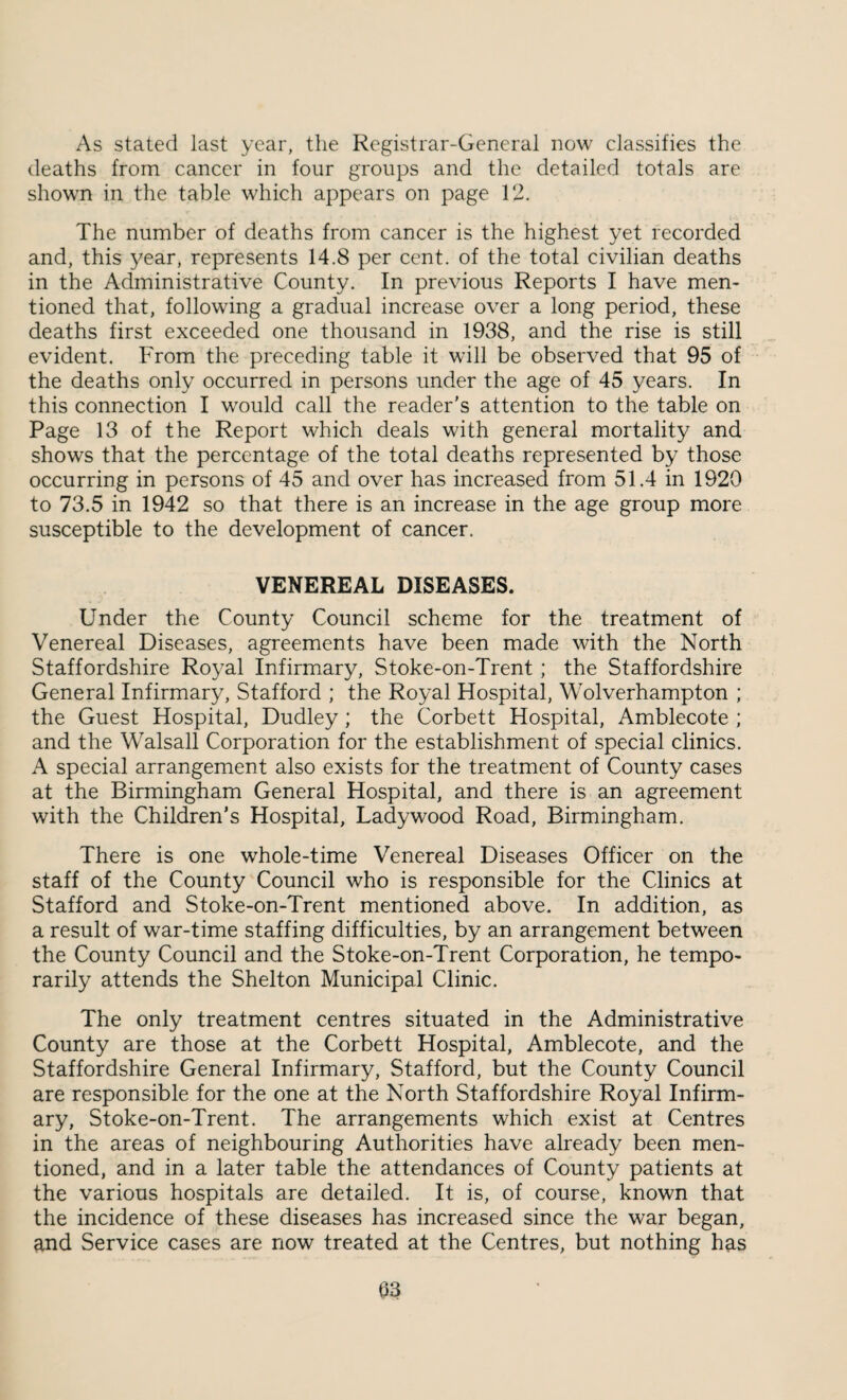 As stated last year, the Registrar-General now classifies the deaths from cancer in four groups and the detailed totals are shown in the table which appears on page 12. The number of deaths from cancer is the highest yet recorded and, this year, represents 14.8 per cent, of the total civilian deaths in the Administrative County. In previous Reports I have men¬ tioned that, following a gradual increase over a long period, these deaths first exceeded one thousand in 1938, and the rise is still evident. From the preceding table it will be observed that 95 of the deaths only occurred in persons under the age of 45 years. In this connection I would call the reader's attention to the table on Page 13 of the Report which deals with general mortality and shows that the percentage of the total deaths represented by those occurring in persons of 45 and over has increased from 51.4 in 1920 to 73.5 in 1942 so that there is an increase in the age group more susceptible to the development of cancer. VENEREAL DISEASES. Under the County Council scheme for the treatment of Venereal Diseases, agreements have been made with the North Staffordshire Royal Infirmary, Stoke-on-Trent; the Staffordshire General Infirmary, Stafford ; the Royal Hospital, Wolverhampton ; the Guest Hospital, Dudley; the Corbett Hospital, Amblecote ; and the Walsall Corporation for the establishment of special clinics. A special arrangement also exists for the treatment of County cases at the Birmingham General Hospital, and there is an agreement with the Children’s Hospital, Lady wood Road, Birmingham. There is one whole-time Venereal Diseases Officer on the staff of the County Council who is responsible for the Clinics at Stafford and Stoke-on-Trent mentioned above. In addition, as a result of war-time staffing difficulties, by an arrangement between the County Council and the Stoke-on-Trent Corporation, he tempo¬ rarily attends the Shelton Municipal Clinic. The only treatment centres situated in the Administrative County are those at the Corbett Hospital, Amblecote, and the Staffordshire General Infirmary, Stafford, but the County Council are responsible for the one at the North Staffordshire Royal Infirm¬ ary, Stoke-on-Trent. The arrangements which exist at Centres in the areas of neighbouring Authorities have already been men¬ tioned, and in a later table the attendances of County patients at the various hospitals are detailed. It is, of course, known that the incidence of these diseases has increased since the war began, and Service cases are now treated at the Centres, but nothing has