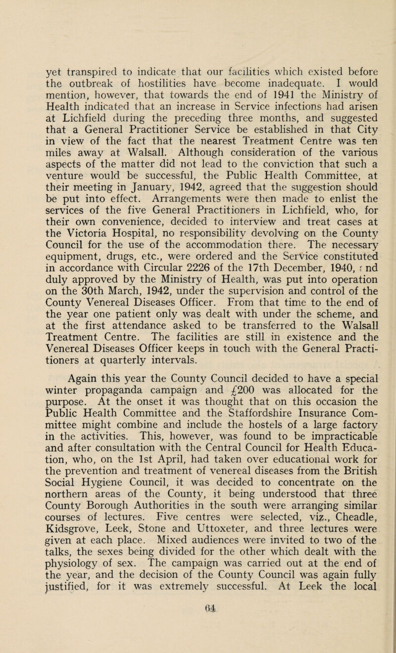 yet transpired to indicate that our facilities which existed before the outbreak of hostilities have become inadequate. I would mention, however, that towards the end of 1941 the Ministry of Health indicated that an increase in Service infections had arisen at Lichfield during the preceding three months, and suggested that a General Practitioner Service be established in that City in view of the fact that the nearest Treatment Centre was ten miles away at Walsall. Although consideration of the various aspects of the matter did not lead to the conviction that such a venture would be successful, the Public Health Committee, at their meeting in January, 1942, agreed that the suggestion should be put into effect. Arrangements were then made to enlist the services of the five General Practitioners in Lichfield, who, for their own convenience, decided to interview and treat cases at the Victoria Hospital, no responsibility devolving on the County Council for the use of the accommodation there. The necessary equipment, drugs, etc., were ordered and the Service constituted in accordance with Circular 2226 of the 17th December, 1940, ? nd duly approved by the Ministry of Health, was put into operation on the 30th March, 1942, under the supervision and control of the County Venereal Diseases Officer. From that time to the end of the year one patient only was dealt with under the scheme, and at the first attendance asked to be transferred to the Walsall Treatment Centre. The facilities are still in existence and the Venereal Diseases Officer keeps in touch with the General Practi¬ tioners at quarterly intervals. Again this year the County Council decided to have a special winter propaganda campaign and £200 was allocated for the purpose. At the onset it was thought that on this occasion the Public Health Committee and the Staffordshire Insurance Com¬ mittee might combine and include the hostels of a large factory in the activities. This, however, was found to be impracticable and after consultation with the Central Council for Health Educa¬ tion, who, on the 1st April, had taken over educational work for the prevention and treatment of venereal diseases from the British Social Hygiene Council, it was decided to concentrate on the northern areas of the County, it being understood that three County Borough Authorities in the south were arranging similar courses of lectures. Five centres were selected, viz., Cheadle, Kidsgrove, Leek, Stone and Uttoxeter, and three lectures were given at each place. Mixed audiences were invited to two of the talks, the sexes being divided for the other which dealt with the physiology of sex. The campaign was carried out at the end of the year, and the decision of the County Council was again fully justified, for it was extremely successful. At Leek the local