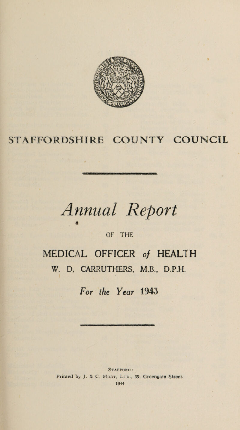 STAFFORDSHIRE COUNTY COUNCIL Annual Report OF THE MEDICAL OFFICER of HEALTH W. D. CARRUTHERS, M.B., D.P.H. For the Year 1943 Stafford: Printed by J. & C, Mojrt. Ltd., 39. Greengate Street. 1944