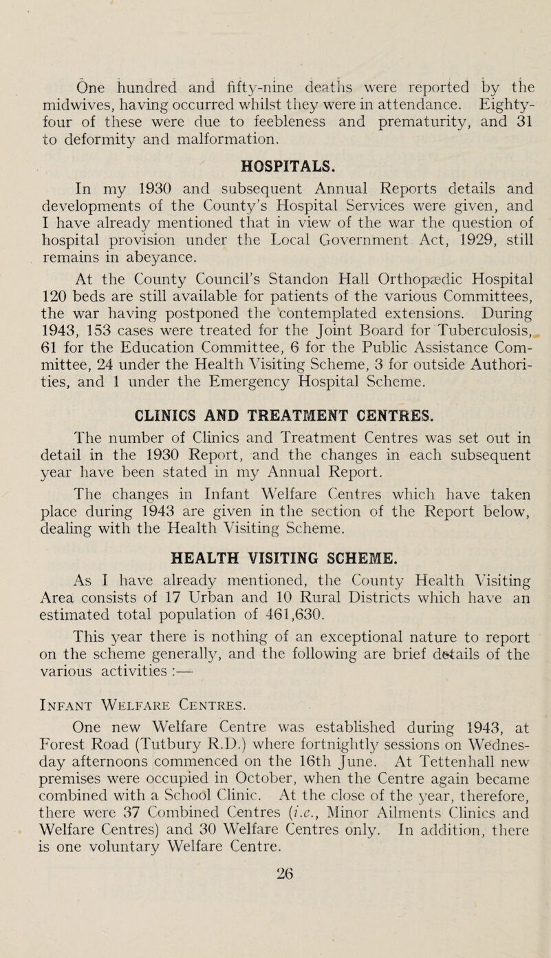 One hundred and fifty-nine depdfis were reported by the midwives, having occurred whilst tliey were in attendance. Eighty^- four of these were due to feebleness and prematurity, and 31 to deformity and malformation. HOSPITALS. In my 1930 and subsequent Annual Reports details and developments of the County’s Hospital Services were given, and I have already mentioned that in view of the war the question of hospital provision under the Local Government Act, 1929, still remains in abeyance. At the County Council’s Standon Hall Orthopaedic Hospital 120 beds are still available for patients of the various Committees, the war having postponed the contemplated extensions. During 1943, 153 cases were treated for the Joint Board for Tuberculosis, 61 for the Education Committee, 6 for the Public Assistance Com¬ mittee, 24 under the Health Visiting Scheme, 3 for outside Authori¬ ties, and 1 under the Emergency Hospital Scheme. CLINICS AMD TREATMENT CENTRES. The number of Clinics and Treatment Centres was set out in detail in the 1930 Report, and the changes in each subsequent year have been stated in my Annual Report. The changes in Infant Welfare Centres which have taken place during 1943 are given in the section of the Report below, dealing with the Health Visiting Scheme. HEALTH VISITING SCHEME. As I have already mentioned, the County Health Visiting Area consists of 17 Urban and 10 Rural Districts which have an estimated total population of 461,630. This year there is nothing of an exceptional nature to report on the scheme generally, and the following are brief d&tails of the various activities :— Infant Welfare Centres. One new Welfare Centre was established during 1943, at Eorest Road (Tutbury R.D.) where fortnightly sessions on Wednes¬ day afternoons commenced on the 16th June. At Tettenhall new premises were occupied in October, when the Centre again became combined with a School Clinic. At the close of the year, therefore, there were 37 Combined Centres (f.c.. Minor Ailments Clinics and Welfare Centres) and 30 Welfare Centres only. In addition, there is one voluntary Welfare Centre.