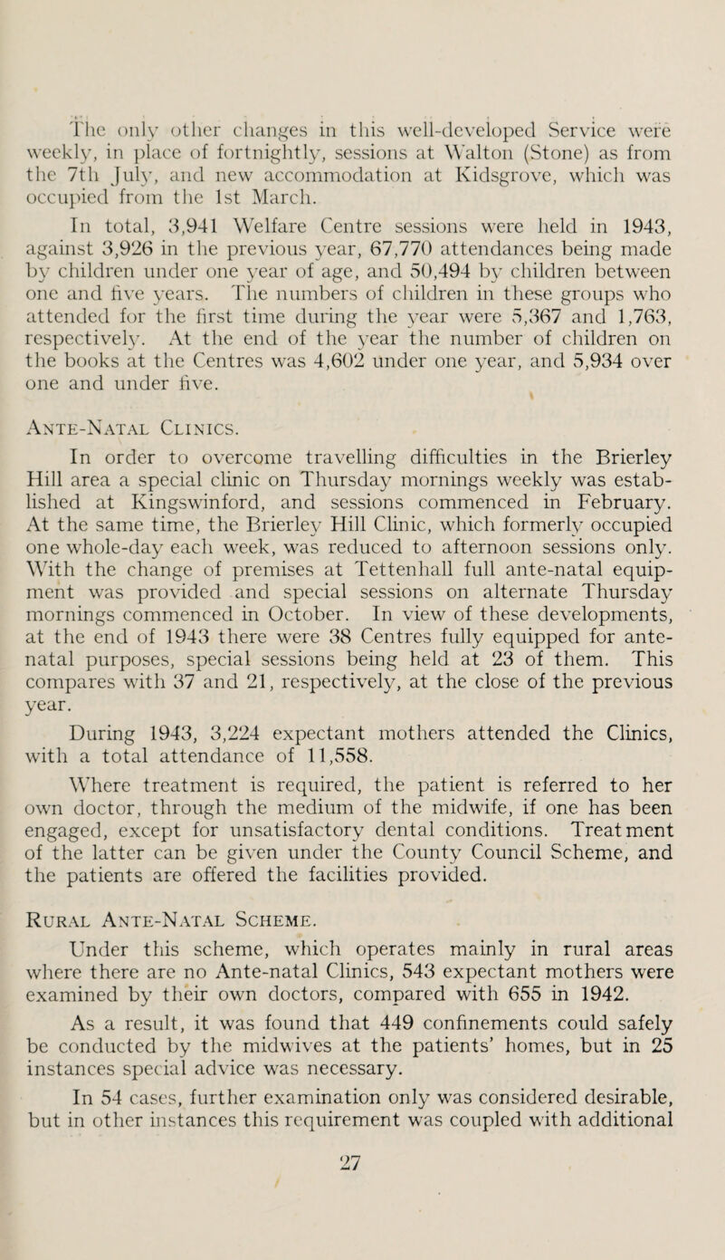 'I'lie only other clianges in this well-developed Serviee were weekl}^ in place of fortnightly, sessions at Walton (Stone) as from the 7th Juhg and new accommodation at Kidsgrove, which was occu})ied from the 1st March. In total, 3,941 Welfare Centre sessions were held in 1943, against 3,926 in the previous year, 67,770 attendances being made by children under one year of age, and 50,494 by children between one and five years. The numbers of children in these groups who attended for the first time during the year were 5,367 and 1,763, respectively. At the end of the year the number of children on the books at the Centres was 4,602 under one year, and 5,934 over one and under live. Ante-Natal Clinics. In order to overcome travelling difficulties in the Brierley Hill area a special clinic on Thursday mornings weekly was estab¬ lished at Kingswinford, and sessions commenced in February. At the same time, the Brierley Hill Clinic, which formerly occupied one whole-day each week, was reduced to afternoon sessions only. With the change of premises at Tettenhall full ante-natal equip¬ ment was provided and special sessions on alternate Thursday mornings commenced in October. In view of these developments, at the end of 1943 there were 38 Centres fully equipped for ante¬ natal purposes, special sessions being held at 23 of them. This compares with 37 and 21, respectively, at the close of the previous year. During 1943, 3,224 expectant mothers attended the Clinics, with a total attendance of 11,558. Where treatment is required, the patient is referred to her own doctor, through the medium of the midwife, if one has been engaged, except for unsatisfactory dental conditions. Treatment of the latter can be given under the County Council Scheme, and the patients are offered the facilities provided. Rur.vl Ante-Natal Scheme. Under this scheme, which operates mainly in rural areas where there are no Ante-natal Clinics, 543 expectant mothers were examined by their own doctors, compared with 655 in 1942. As a result, it was found that 449 confinements could safely be conducted by the midwives at the patients’ homes, but in 25 instances special advice was necessary. In 54 cases, further examination only was considered desirable, but in other instances this requirement was coupled with additional