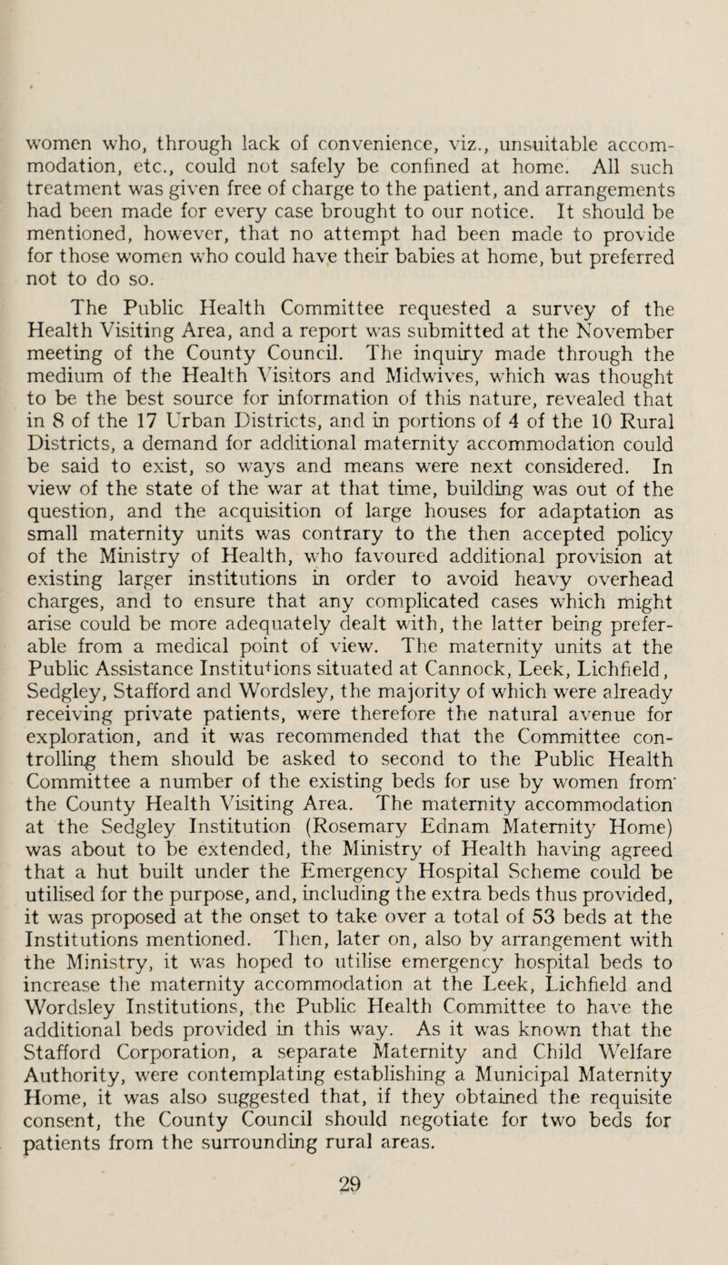 women who, through lack of convenience, viz., unsuitable accom¬ modation, etc., could not safely be confined at home. All such treatment was given free of charge to the patient, and arrangements had been made for every case brought to our notice. It should be mentioned, however, that no attempt had been made to provide for those women who could have their babies at home, but preferred not to do so. The Public Health Committee requested a survey of the Health Visiting Area, and a report was submitted at the November meeting of the County Council. The inquiry made through the medium of the Health ATsitors and Midwdves, wTich was thought to be the best source for information of this nature, revealed that in 8 of the 17 Urban Districts, and in portions of 4 of the 10 Rural Districts, a demand for additional maternity accommodation could be said to exist, so ways and means were next considered. In view of the state of the war at that time, building was out of the question, and the acquisition of large houses for adaptation as small maternity units was contrary to the then accepted policy of the Ministry of Health, who favoured additional provision at e.xisting larger institutions in order to avoid heavy overhead charges, and to ensure that any comiplicated cases which might arise could be more adequately dealt with, the latter being prefer¬ able from a medical point of view. The maternity units at the Public Assistance Institutions situated at Cannock, Leek, Lichfield, Sedgley, Stafford and Wordsley, the majority of which were already receiving private patients, w'ere therefore the natural avenue for exploration, and it was recommended that the Committee con¬ trolling them should be asked to second to the Public Health Committee a number of the existing beds for use by women from’ the County Health Visiting Area. The maternity accommodation at the Sedgley Institution (Rosemary Ednam Maternity Home) was about to be extended, the Ministry of Health having agreed that a hut built under the Emergency Hospital Scheme could be utilised for the purpose, and, including the extra beds thus provided, it was proposed at the onset to take over a total of 53 beds at the Institutions mentioned. Then, later on, also by arrangement with the Ministry, it w^as hoped to utilise emergency hospital beds to increase the maternity accommodation at the Leek, Lichfield and Wordsley Institutions, the Public Health Committee to have the additional beds provided in this way. As it was known that the Stafford Corporation, a separate Maternity and Child Welfare Authority, were contemplating establishing a Municipal Maternity Home, it was also suggested that, if they obtained the requisite consent, the County Council should negotiate for two beds for patients from the surrounding rural areas.