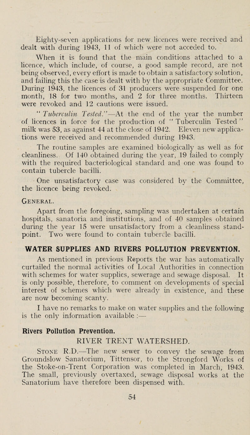 Eighty-seven applications for new licences were received and dealt with during 1943, 11 of which were not acceded to. When it is found that the main conditions attached to a licence, which include, of course, a good sample record, are not being observed, every effort is made to obtain a satisfactory solution, and failing this the case is dealt with by the appropriate Committee. During 1943, the licences of 31 producers were suspended for one month, 18 for two months, and 2 for three months. Thirteen were revoked and 12 cautions were issued. “ Tuhercidin Testedd—At the end of the year the number of licences in force for the production of “ Tuberculin Tested ” milk was 53, as against 44 at the close of 1942. Eleven new applica¬ tions were received and recommended durmg 1943. The routine samples are examined biologically as well as for cleanliness. Of 140 obtained during the year, 19 failed to comply with the required bacteriological standard and one was found to contain tubercle bacilli. One unsatisfactory case was considered by the Committee, the licence being revoked. General. Apart from the foregoing, sampling was undertaken at certain hospitals, sanatoria and institutions, and of 40 samples obtained during the year 15 were unsatisfactory from a cleanliness stand¬ point. Two were found to contain tubercle bacilli. WATER SUPPLIES AND RIVERS POLLUTION PREVENTION. As mentioned in previous Reports the war has automatically curtailed the normal activities of Local Authorities in connection with schemes for water supplies, sewerage and sewage disposal. It is only possible, therefore, to comment on developments of special interest of schemes which were already in existence, and these are now becoming scanty. I have no remarks to make on water supplies and the following is the only information available :— Rivers Pollution Prevention. RIVER TRENT WATERSHED. Stone R.D.—The new sewer to convey the sewage from Groundslow Sanatorium, Tittensor, to the Strongford Works of the Stoke-on-Trent Corporation was completed in March, 1943. The small, previously overtaxed, sewage disposal works at the Sanatorium have therefore been dispensed with.