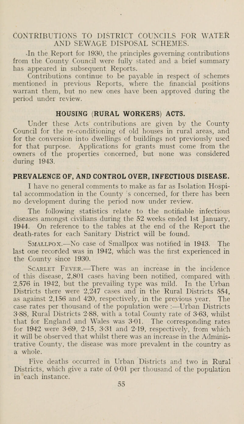 CONTRIBUTIONS TO DISTRICT COUNCILS FOR WATER AND SEWAGE DISPOSAL SCHEMES. •In the Report for 1930, the principles governing contributions from the County Council were fully stated and a brief summary has appeared in subsequent Reports. Contributions continue to be payable in respect of schemes mentioned in previous Reports, where the financial positions warrant them, but no new ones have been approved during the period under review. HOUSING (RURAL WORKERS) ACTS. Under these Acts contributions are given by the County Council for the re-conditioning of old houses in rural areas, and for the conversion into dwellings of buildings not previously used for that purpose. Applications for grants must come from the owners of the properties concerned, but none was considered during 1943. PREVALENCE OF, AND CONTROL OVER, INFECTIOUS DISEASE. I have no general comments to make as far as Isolation Hospi¬ tal accommodation in the County 's concerned, for there has been no development during the period now under review. The following statistics relate to the notifiable infectious diseases amongst civilians during the 52 weeks ended 1st January, 1944. On reference to the tables at the end of the Report the death-rates for each Sanitary District will be found. Smallpox.—No case of Smallpox was notified in 1943. The last one recorded was in 1942, which was the first experienced in the County since 1930. Scarlet Fever.—There was an increase in the incidence of this disease, 2,801 cases having been notified, compared with 2,576 in 1942, but the prevailing type was mild. In the Urban Districts there were 2,247 cases and in the Rural Districts 554, as against 2,156 and 420, respectively, in the previous year. The case rates per thousand of the population were :—Urban Districts 3-88, Rural Districts 2-88, with a total County rate of 3-63, whilst that for England and Wales was 3-01. The corresponding rates for 1942 were 3-69, 2T5, 3-31 and 2-19, respectivety, from which it will be observed that whilst there was an increase in the Adminis¬ trative County, the disease was more prevalent in the country as a whole. Five deaths occurred in Urban Districts and two in Rural Districts, which give a rate of 0*01 per thousand of the population in each instance.