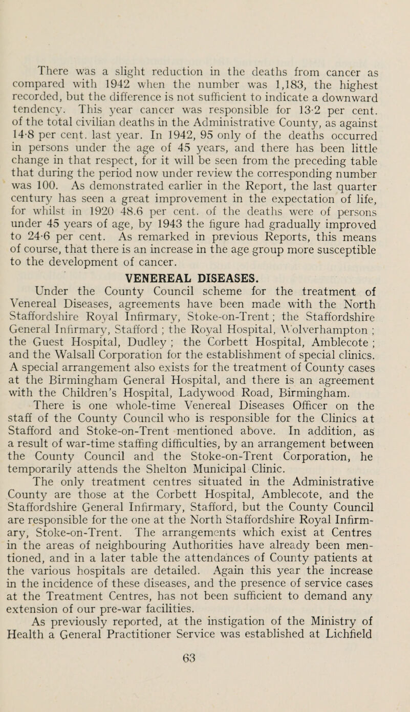 Tiicre was a slight reduction in the deatlis from cancer as compared with 1942 when the number was 1,183, the highest recorded, but the difference is not sufficient to indicate a downward tendency. This year cancer was responsible for 13-2 per cent, of the total civilian deaths in the Administrative County, as against 14-8 per cent, last year. In 1942, 95 only of the deaths occurred in persons under the age of 45 years, and there has been little change in that respect, for it will be seen from the preceding table that during the period now under review the corresponding number was 100. As demonstrated earlier in the Report, the last quarter century has seen a great improvement in the expectation of life, for whilst in 1920 48.6 per cent, of the deaths were of persons under 45 years of age, by 1943 the figure had gradually improved to 24-6 per cent. As remarked in previous Reports, this means of course, that there is an increase in the age group more susceptible to the development of cancer. VENEREAL DISEASES. Under the County Council scheme for the treatment of Venereal Diseases, agreements have been made with the North Staffordshire Royal Infirmary, Stoke-on-Trent; the Staffordshire General Infirmary, Stafford ; the Royal Hospital, Wolverhampton ; the Guest Hospital, Dudley ; the Corbett Hospital, Amblecote ; and the Walsall Corporation for the establishment of special clinics. A special arrangement also exists for the treatment of County cases at the Birmfingham General Hospital, and there is an agreement with the Children’s Hospital, Ladywood Road, Birmingham. There is one whole-time Venereal Diseases Officer on the staff of the County Council who is responsible for the Clinics at Stafford and Stoke-on-Trent mentioned above. In addition, as a result of war-time staffing difficulties, by an arrangement between the County Council and the Stoke-on-Trent Corporation, he temporarily attends the Shelton Municipal Clinic. The only treatment centres situated in the Administrative County are those at the Corbett Hospital, Amblecote, and the Staffordshire General Infirmary, Stafford, but the County Council are responsible for the one at the North Staffordshire Royal Infirm¬ ary, Stoke-on-Trent. The arrangements which exist at Centres in the areas of neighbouring Authorities have already been men¬ tioned, and in a later table the attendances of County patients at the various hospitals are detailed. Again this year the increase in the incidence of these diseases, and the presence of service cases at the Treatment Centres, has not been sufficient to demand any extension of our pre-war facilities. As previously reported, at the instigation of the Ministry of Health a General Practitioner Service was established at Lichfield