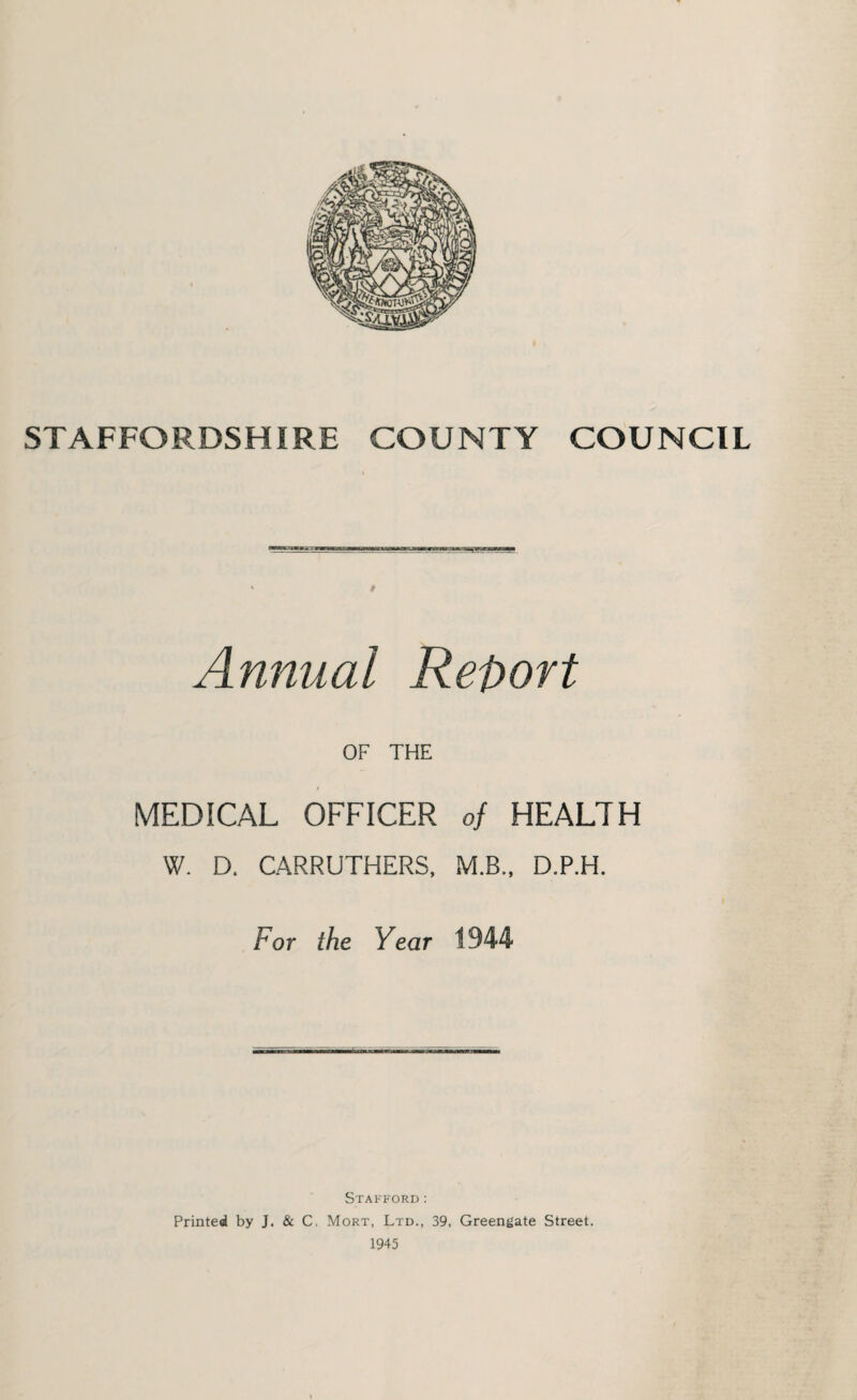 STAFFORDSHIRE COUNTY COUNCIL Annual Report OF THE MEDICAL OFFICER of HEALTH W. D. CARRUTHERS, M.B., D.P.H. For the Year 1944 Stafford: Printed by J. & C, Mort, Ltd., 39, Greengate Street.