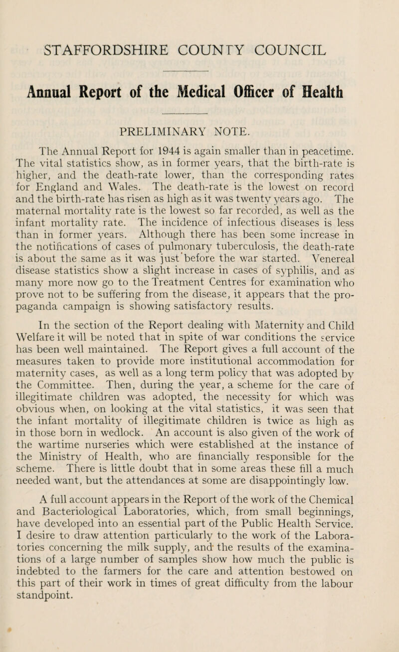 Annual Report of the Medical Officer of Health PRELIMINARY NOTE. The Annual Report for 1944 is again smaller than in peacetime. The vital statistics show, as in former years, that the birth-rate is higher, and the death-rate lower, than the corresponding rates for England and Wales. The death-rate is the lowest on record and the birth-rate has risen as high as it was twenty years ago. The maternal mortality rate is the lowest so far recorded, as well as the infant mortality rate. The incidence of infectious diseases is less than in former years. Although there has been some increase in the notifications of cases of pulmonary tuberculosis, the death-rate is about the same as it was just before the war started. Venereal disease statistics show a slight increase in cases of syphilis, and as many more now go to the Treatment Centres for examination who prove not to be suffering from the disease, it appears that the pro¬ paganda campaign is showing satisfactory results. In the section of the Report dealing with Maternity and Child Welfare it will be noted that in spite of war conditions the service has been well maintained. The Report gives a full account of the measures taken to provide more institutional accommodation for maternity cases, as well as a long term policy that was adopted by the Committee. Then, during the year, a scheme for the care of illegitimate children was adopted, the necessity for which was obvious when, on looking at the vital statistics, it was seen that the infant mortality of illegitimate children is twice as high as in those born in wedlock. An account is also given of the work of the wartime nurseries which were established at the instance of the Ministry of Health, who are financially responsible for the scheme. There is little doubt that in some areas these fill a much needed want, but the attendances at some are disappointingly low. A full account appears in the Report of the work of the Chemical and Bacteriological Laboratories, which, from small beginnings, have developed into an essential part of the Public Health Service. I desire to draw attention particularly to the work of the Labora¬ tories concerning the milk supply, and* the results of the examina¬ tions of a large number of samples show how much the public is indebted to the farmers for the care and attention bestowed on this part of their work in times of great difficulty from the labour standpoint.