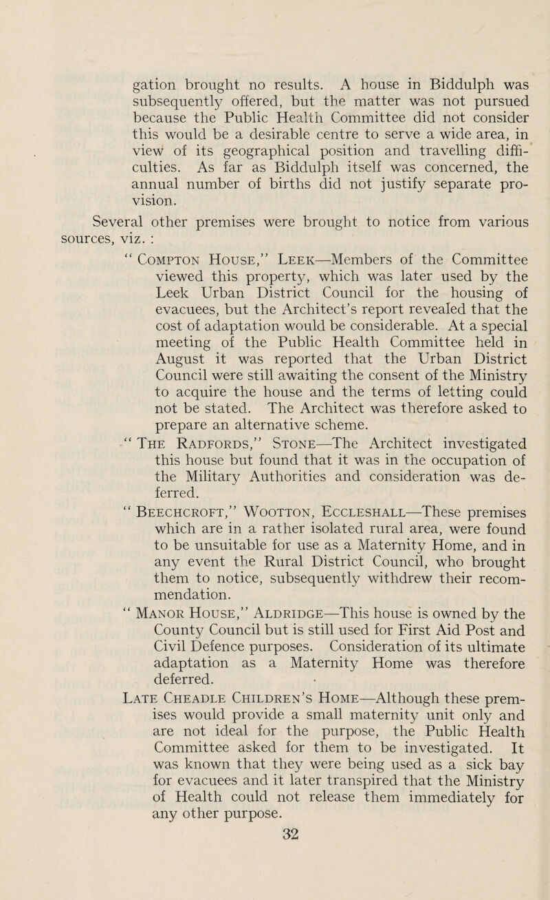 gation brought no results. A house in Biddulph was subsequently offered, but the matter was not pursued because the Public Health Committee did not consider this would be a desirable centre to serve a wide area, in view of its geographical position and travelling diffi-* culties. As far as Biddulph itself was concerned, the annual number of births did not justify separate pro¬ vision. Several other premises were brought to notice from various sources, viz. : “ Compton House,” Leek—Members of the Committee viewed this property, which was later used by the Leek Urban District Council for the housing of evacuees, but the Architect’s report revealed that the cost of adaptation would be considerable. At a special meeting of the Public Health Committee held in August it was reported that the Urban District Council were still awaiting the consent of the Ministry to acquire the house and the terms of letting could not be stated. The Architect was therefore asked to prepare an alternative scheme. '‘The Radfords,” Stone—The Architect investigated this house but found that it was in the occupation of the Military Authorities and consideration was de¬ ferred. “ Beechcroft,” Wootton, Eccleshall—These premises which are in a rather isolated rural area, were found to be unsuitable for use as a Maternity Home, and in any event the Rural District Council, who brought them to notice, subsequently withdrew their recom¬ mendation. “ Manor House,” Aldridge—This house is owned by the County Council but is still used for First Aid Post and Civil Defence purposes. Consideration of its ultimate adaptation as a Maternity Home was therefore deferred. Late Cheadle Children’s Home—Although these prem¬ ises would provide a small maternity unit only and are not ideal for the purpose, the Public Health Committee asked for them to be investigated. It was known that they were being used as a sick bay for evacuees and it later transpired that the Ministry of Health could not release them immediately for any other purpose.
