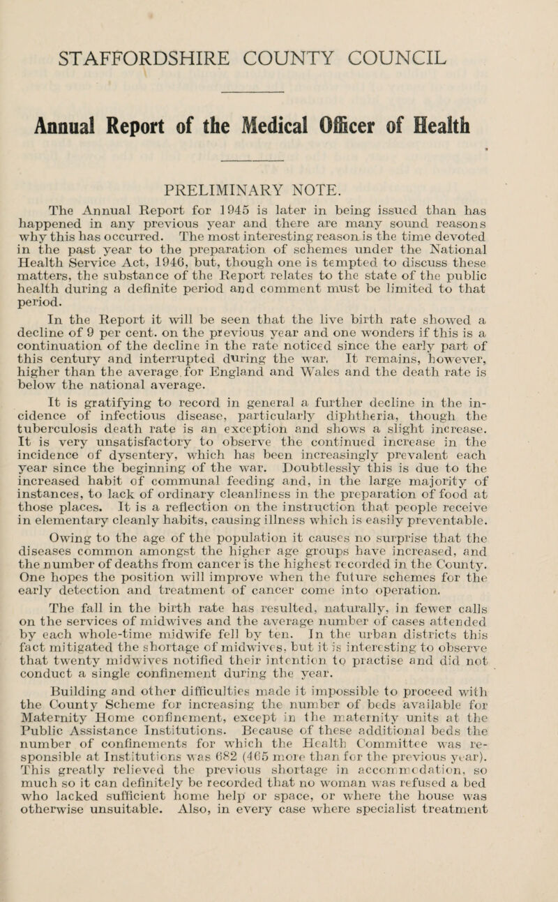 Annual Report of the Medical Officer of Health PRELIMINARY NOTE. The Annual Report for 1945 is later in being issued than has happened in any previous year and there are many sound reasons why this has occurred. The most interesting reason is the time devoted in the past year to the preparation of schemes under the National Health Service Act, 1946, but, though one is tempted to discuss these matters, the substance of the Report relates to the state of the public health during a definite period and comment must be limited to that period. In the Report it will be seen that the live birth rate showed a decline of 9 per cent, on the previous year and one wonders if this is a continuation of the decline in the rate noticed since the early part of this century and interrupted during the war, It remains, however, higher than the average, for England and Wales and the death rate is below the national average. It is gratifying to record in general a further decline in the in¬ cidence of infectious disease, particularly diphtheria, though the tuberculosis death rate is an exception and shows a slight increase. It is very unsatisfactory to observe the continued increase in the incidence of dysentery, which has been increasingly prevalent each year since the beginning of the war. Doubtlessly this is due to the increased habit of communal feeding and, in the large majority of instances, to lack of ordinary cleanliness in the preparation of food at those places. It is a reflection on the instruction that people receive in elementary cleanly habits, causing illness which is easily preventable. Owing to the age of the population it causes no surprise that the diseases common amongst the higher age groups have increased, and the number of deaths from cancer is the highest recorded in the County. One hopes the position will improve when the future schemes for the early detection and treatment of cancer come into operation. The fall in the birth rate has resulted, naturally, in fewer calls on the services of midwives and the average number of cases atterided by each whole-time midwife fell by ten. In the urban districts this fact mitigated the shortage of midwives, but it is interesting to observe that twenty midwives notified their intention to practise and did not conduct a single confinement during the year. Building and other difficulties made it impossible to proceed with the County Scheme for increasing the number of beds available for Maternity Home confinement, except in the niaternity units at the Public Assistance Institutions. Because of these additional beds the number of confinements for which the Health Committee was re¬ sponsible at Institutions was 682 {465 more than for the previous yt ar). This greatly relieved the previous shortage in accorr.medation, so much so it can definitely be recorded that no woman was refused a bed who lacked sufficient home help or space, or where the house w'as otherwise unsuitable. Also, in every case where specialist treatment