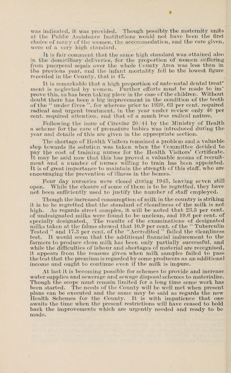 was indicated, it was provided. Though possibly the madernity units at the Public Assistance Institutions would not have been the first choice of many of the women, the accommodation, and the care given, were of a very high standard. It is fair comment that the same high standard was attained also in the domiciliary deliveries, for the proportion of women snffering from puerperal sepsis over the whole County Area was less than in the previous year, and the infant mortality fell to the lowest figure recorded in the County, that is 47. It is remarkable that a high proportion of ante-natal dental treat merit is neglected by women. Further efforts must be made to im“ prove this, as has been taking place in the case of the children. Without doubt there has been a big improvement in the condition of the teeth of the “ under fives ”, for whereas prior to 1939, 63 per cent, required radical and urgent treatment, in the year under review only 40 per cent, required attention, and that of a much less radical nature. Following the issue of Circular 20/44 by the Ministry of Health a scheme for the care of premature barbies was introduced during the year and details of this are given in the appropriate section. The shortage of Health Visitors remained a problem and a valuable step towards its solution was taken when the Committee decided to pay the cost of training nurses for the Health Visitors’ Certificate. It may be said now that this has proved a valuable means of recruit¬ ment and a number of nurses willing to train has been appointed. It is of great importance to maintain the strength of this staff, who are encouraging the prevention of illness in the homes. Four day nurseries v^ere closed during 1945, leaving seven still open. While the closure of some of them is to be regretted, they have not been sufficiently used to justify the number of staff employed. Though the increased consumption of milk in the country is striking it is to be regretted that the standard of cleanliness of the milk is not high. As regards street samples, it will be noted that 23.3 per cent, of undesignated milks were found to be unclean, and 19.6 per cent, of specially designated. Tlie results of the examinations of designated milks taken at the farms showed that 10.9 per cent, of the “ Tuberculin Tested ” and 17.3 per cent, of the “Accredited ” failed the cleanliness test. It would seem that the additional financial inducement to the farmers to produce clean milk has been only partially successful, and while the difficulties of labour and shortages of material are recognised, it appears from the reasons given when milk samples failed to pass the test that the premium is regarded by some producers as an additional income and ought to continue even if the milk is impure. At last it is becoming possible for schemes to provide and increase water supplies and sewerage an d sewage disposal schemes to materialise. Though the scope must remain limited for a long time some work has been started. The needs of the County will be well met when present plans can be executed and the same may be said as regards the new Health Schemes for the County. It is with impatience that one awaits the time when the present restrictions will have ceased to hold back the improvements which are urgently needed and ready to be made,