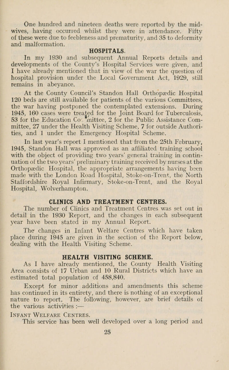 One hundred and nineteen deaths were reported by the mid¬ wives, having occurred whilst they were in attendance. Fifty of these were due to feebleness and prematurity, and 35 to deformity and malformation. HOSPITALS. In my 1930 and subsequent Annual Reports details and developments of the County's Hospital Services were given, and I have already mentioned that in view of the war the question of hospital provision under the Local Government Act, 1929, still remains in abeyance. At the County Council’s Standon Hall Orthopaedic Hospital 120 beds are still available for patients of the various Committees, the war having postponed the contemplated extensions. During 1945, 160 cases were treated for the Joint Board for Tuberculosis, 53 for the Education Co*. ‘*mittee, 2 for the Public Assistance Com¬ mittee, 27 under the Health Visiting Scheme, 7 for outside Authori¬ ties, and 1 under the Emergency Hospital Scheme. In last year’s report I mentioned that from the 25th February, 1945, Standon Hall was approved as an affiliated training school with the object of providing two years’ general training in contin¬ uation of the two years’ preliminary training received by nurses at the Orthopaedic Hospital, the appropriate arrangements having been made with the London Road Hospital, Stoke-on-Trent, the North Staffordshire Royal Infirmary, Stoke-on-Trent, and the Royal Hospital, Wolverhampton. CLINICS AND TREATMENT CENTRES. The number of Clinics and Treatment Centres was set out in detail in the 1930 Report, and the changes in each subsequent year have been stated in my Annual Report. The changes in Infant Welfare Centres which have taken place during 1945 are given in the section of the Report below, dealing with the Health Visiting Scheme. HEALTH VISITING SCHEME. As I have already mentioned, the County Health Visiting Area consists of 17 Urban and 10 Rural Districts which have an estimated total population of 458,840. Except for minor additions and amendments this scheme has continued in its entirety, and there is nothing of an exceptional nature to report. The following, however, are brief details of the various activities :— Infant Welfare Centres. This service has been well developed over a long period and