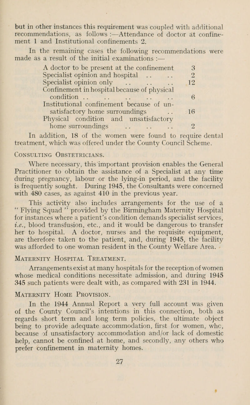 but in other instances this requirement was coupled with additional recommendations, as follows :—Attendance of doctor at confine¬ ment 1 and Institutional confinements 2. In the remaining cases the following recommendations were made as a result of the initial examinations :— A doctor to be present at the confinement 3 Specialist opinion and hospital . . . . 2 Specialist opinion only . . . . . . 12 Confinement in hospital because of physical condition , . . . . . . . . . 6 Institutional confinement because of un¬ satisfactory home surroundings . . 16 Physical condition and unsatisfactory home surroundings . . . . . . 2 In addition, 18 of the women were found to require dental treatment, which was offered under the County Council Scheme. Consulting Obstetricians. Where necessary, this important provision enables the General Practitioner to obtain the assistance of a Specialist at any time during pregnancy, labour or the lying-in period, and the facility is frequently sought. During 1945, the Consultants were concerned with 480 cases, as against 410 in the previous year. This activity also includes arrangements for the use of a  Flying Squad provided by the Birmingham Maternity Hospital for instances where a patient’s condition demands specialist services, i.e., blood transfusion, etc., and it would be dangerous to transfer her to hospital. A doctor, nurses and the requisite equipment, are therefore taken to the patient, and, during 1945, the facility was afforded to one woman resident in the County Welfare Area. Maternity Hospital Treatment. Arrangements exist at many hospitals for the reception of women whose medical conditions necessitate admission, and during 1945 345 such patients were dealt with, as compared with 231 in 1944. Maternity Home Provision. In the 1944 Annual Report a very full account was given of the County Council’s intentions in this connection, both as regards short term and long term policies, the ultimate object being to provide adequate accommodation, first for women, whc, because of unsatisfactory accommodation and/or lack of domestic help, cannot be confined at home, and secondly, any others who prefer confinement in maternity homes.