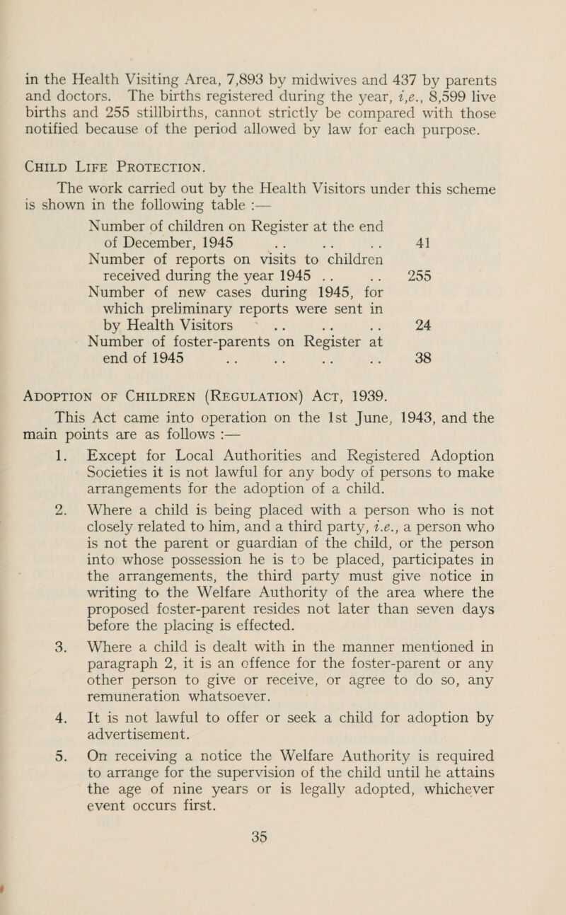 in the Health Visiting Area, 7,893 by midwives and 437 by parents and doctors. The births registered during the year, i,e., 8,599 live births and 255 stillbirths, cannot strictly be compared with those notified because of the period allowed by law for each purpose. Child Life Protection. The work carried out by the Health Visitors under this scheme is shown in the following table :— Number of children on Register at the end of December, 1945 . . .. . . 41 Number of reports on visits to children received during the year 1945 .. .. 255 Number of new cases during 1945, for which preliminary reports were sent in by Health Visitors ' .. .. .. 24 Number of foster-parents on Register at end of 1945 . . .. .. .. 38 Adoption of Children (Regulation) Act, 1939. This Act came into operation on the 1st June, 1943, and the main points are as follows :— 1. Except for Local Authorities and Registered Adoption Societies it is not lawful for any body of persons to make arrangements for the adoption of a child. 2. Where a child is being placed with a person who is not closely related to him, and a third party, i.e., a person who is not the parent or guardian of the child, or the person into whose possession he is to be placed, participates in the arrangements, the third party must give notice in writing to the Welfare Authority of the area where the proposed foster-parent resides not later than seven days before the placing is effected. 3. Where a child is dealt with in the manner mentioned in paragraph 2, it is an offence for the foster-parent or any other person to give or receive, or agree to do so, any remuneration whatsoever. 4. It is not lawful to offer or seek a child for adoption by advertisement. 5. On receiving a notice the Welfare Authority is required to arrange for the supervision of the child until he attains the age of nine years or is legally adopted, whichever event occurs first.